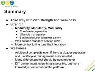 Summary
● Third way with own strength and weakness
● Strength
– Modularity, Modularity, Modularity
● Classloader separation
● Lifecycle management
● Service producer/consumer pattern
– Well defined standard service APIs
– More control to fine tune the integration
● Weakness
– Additional complexity even if the classloader separation
and the lifecycle management is not needed
– Many different project should be used together
– DIY environment, everything is possible, but more
knowledge needed about the platform.
 