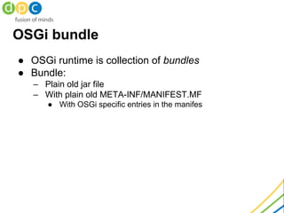 ● OSGi runtime is collection of bundles
● Bundle:
– Plain old jar file
– With plain old META-INF/MANIFEST.MF
● With OSGi specific entries in the manifes
OSGi bundle
 