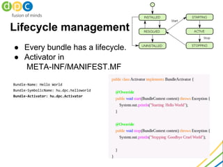 Lifecycle management
● Every bundle has a lifecycle.
● Activator in
META-INF/MANIFEST.MF
Bundle-Name: Hello World
Bundle-SymbolicName: hu.dpc.helloworld
Bundle-Activator: hu.dpc.Activator
 