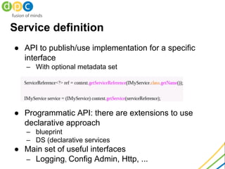 Service definition
● API to publish/use implementation for a specific
interface
– With optional metadata set
● Programmatic API: there are extensions to use
declarative approach
– blueprint
– DS (declarative services
● Main set of useful interfaces
– Logging, Config Admin, Http, ...
 