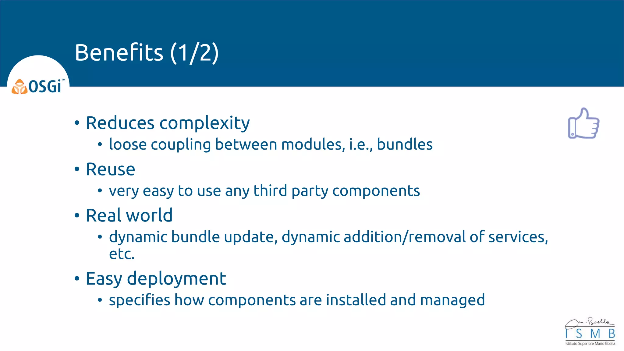 • Reduces complexity
• loose coupling between modules, i.e., bundles
• Reuse
• very easy to use any third party components
• Real world
• dynamic bundle update, dynamic addition/removal of services,
etc.
• Easy deployment
• specifies how components are installed and managed
Benefits (1/2)
 