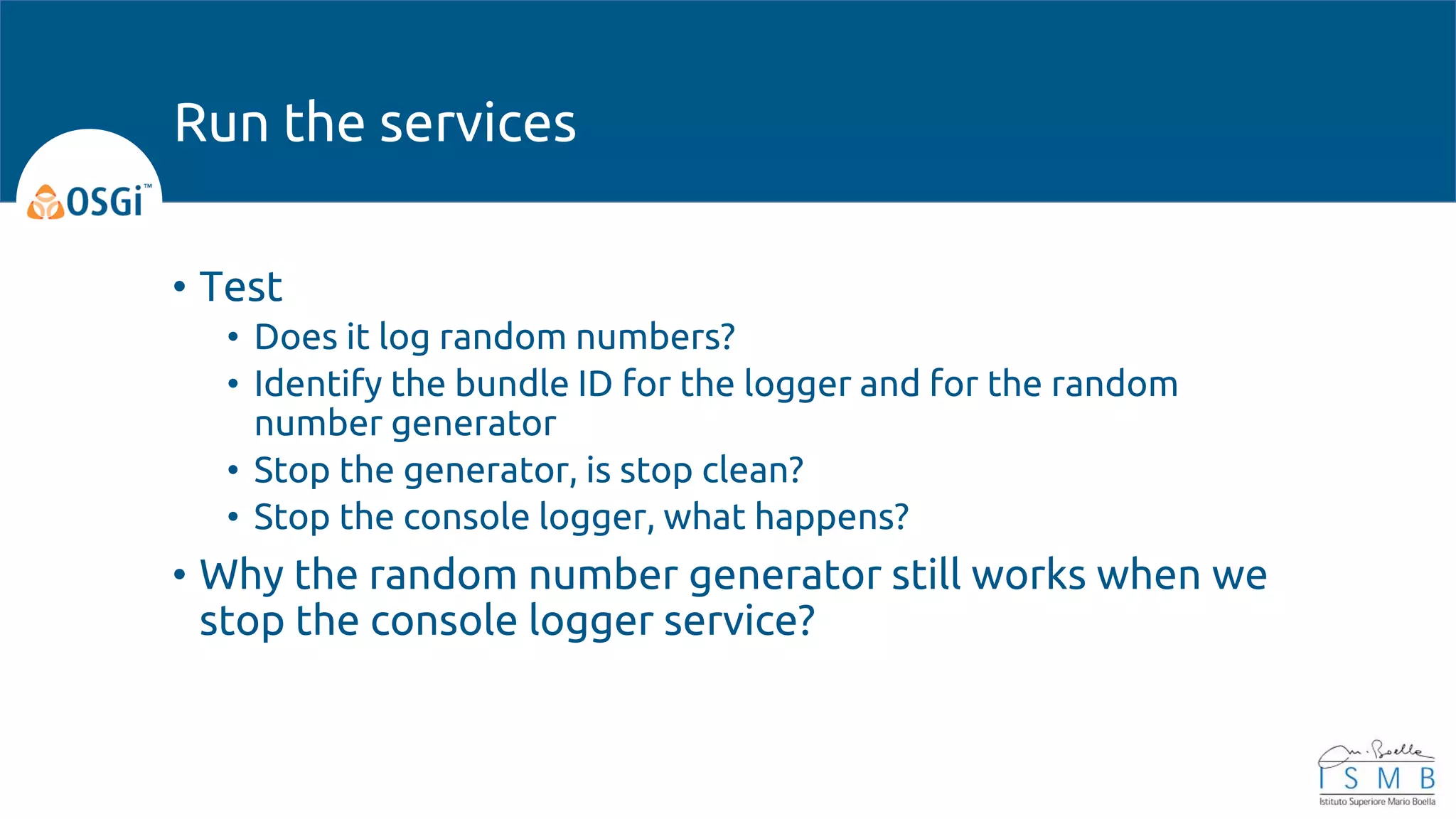 • Test
• Does it log random numbers?
• Identify the bundle ID for the logger and for the random
number generator
• Stop the generator, is stop clean?
• Stop the console logger, what happens?
• Why the random number generator still works when we
stop the console logger service?
Run the services
 