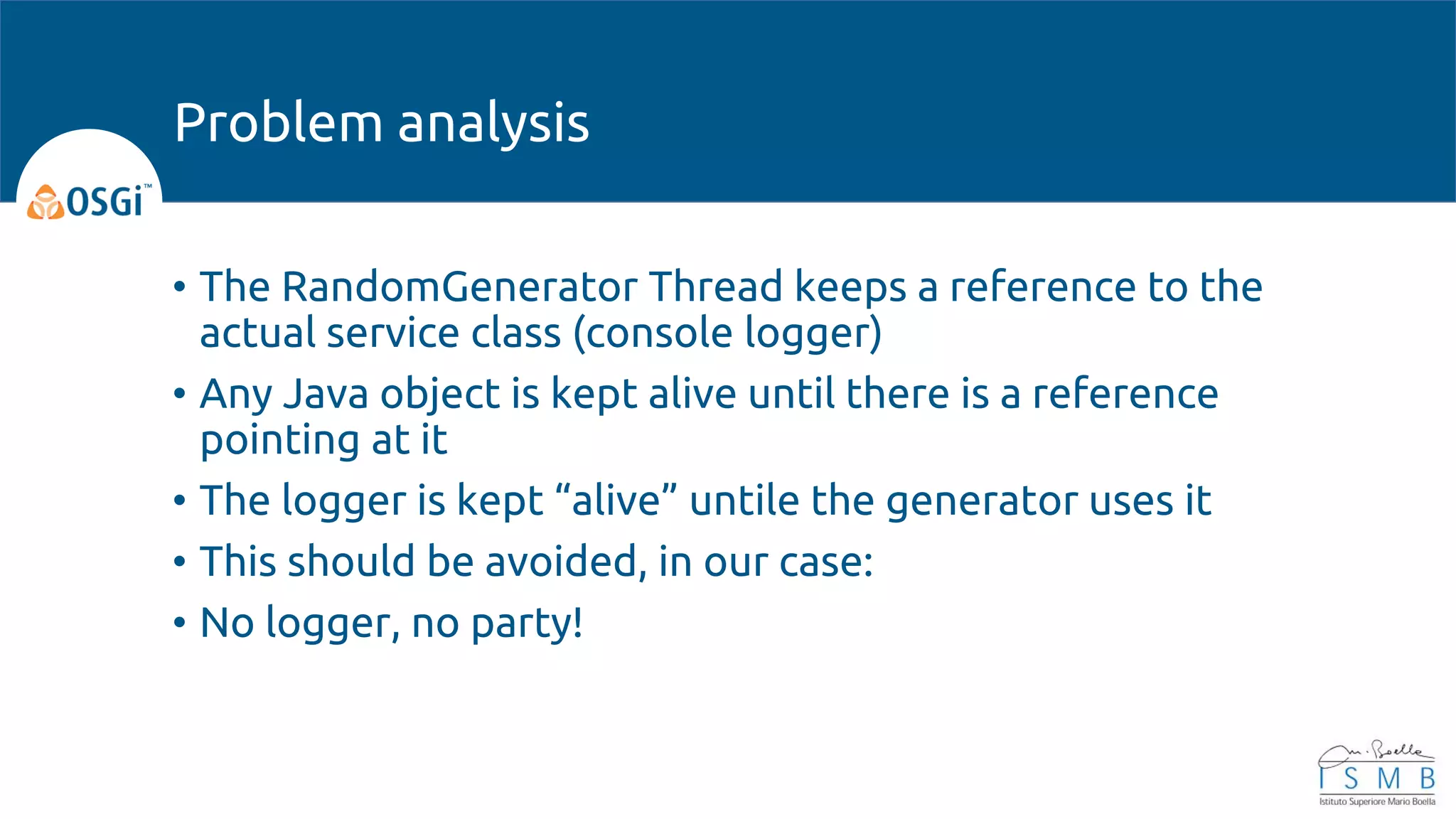 • The RandomGenerator Thread keeps a reference to the
actual service class (console logger)
• Any Java object is kept alive until there is a reference
pointing at it
• The logger is kept “alive” untile the generator uses it
• This should be avoided, in our case:
• No logger, no party!
Problem analysis
 