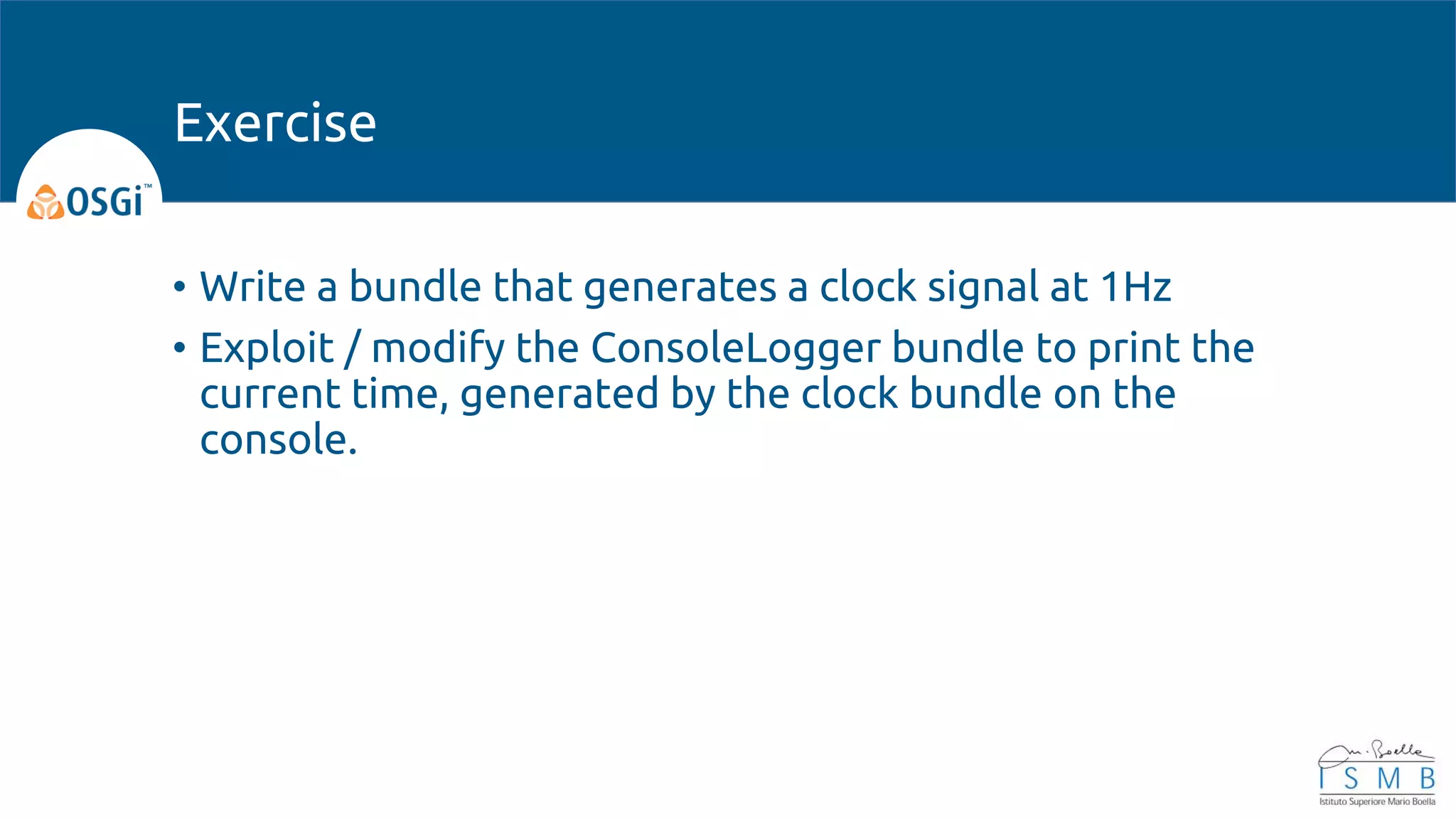 • Write a bundle that generates a clock signal at 1Hz
• Exploit / modify the ConsoleLogger bundle to print the
current time, generated by the clock bundle on the
console.
Exercise
 