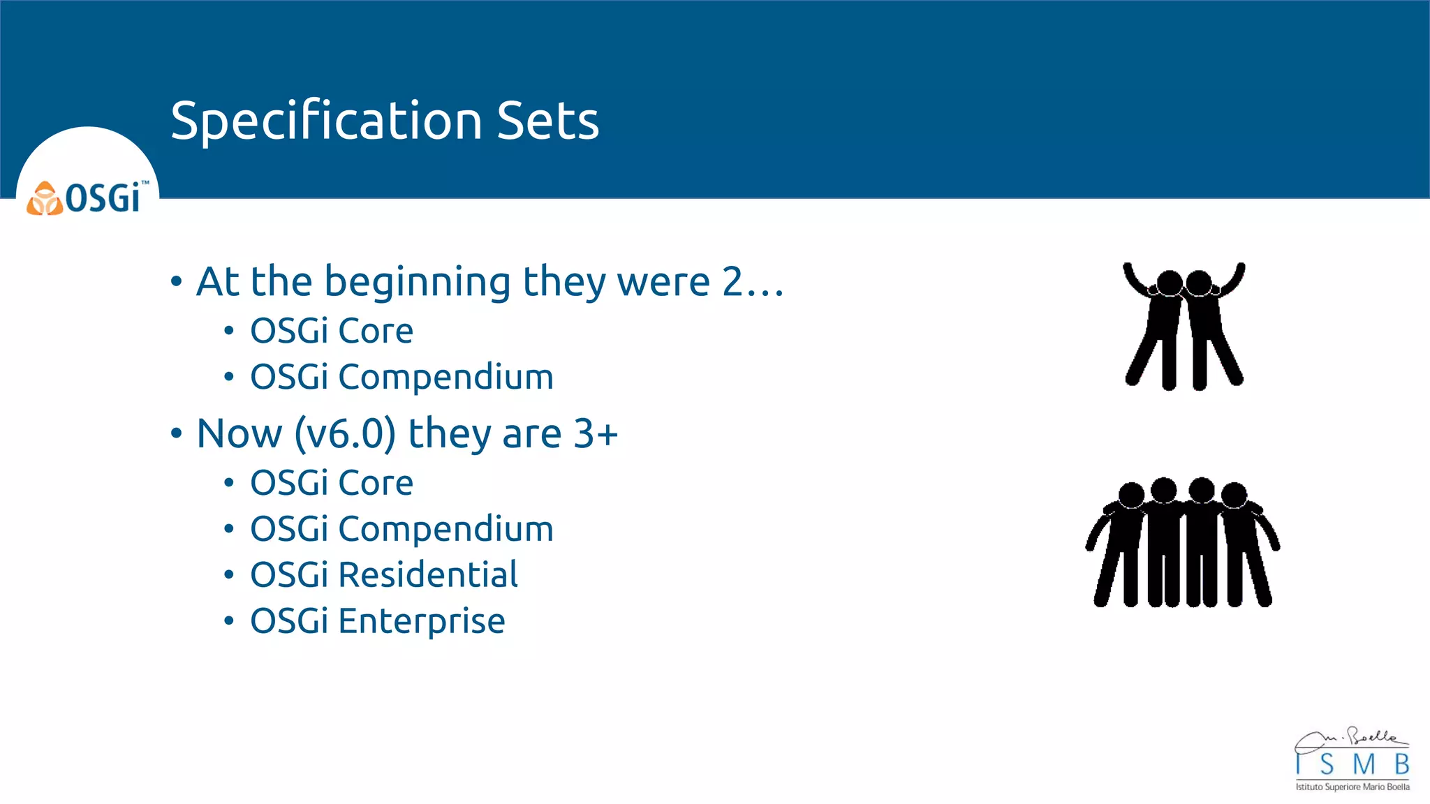 • At the beginning they were 2…
• OSGi Core
• OSGi Compendium
• Now (v6.0) they are 3+
• OSGi Core
• OSGi Compendium
• OSGi Residential
• OSGi Enterprise
Specification Sets
 