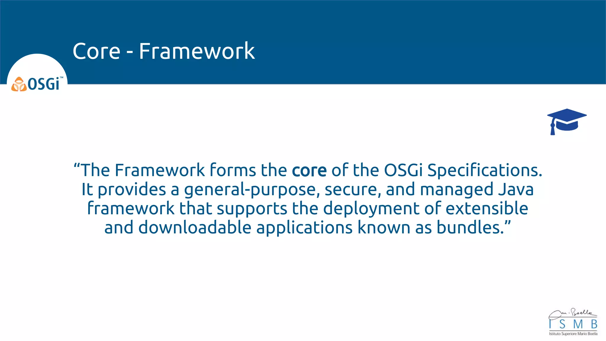 “The Framework forms the core of the OSGi Specifications.
It provides a general-purpose, secure, and managed Java
framework that supports the deployment of extensible
and downloadable applications known as bundles.”
Core - Framework
 