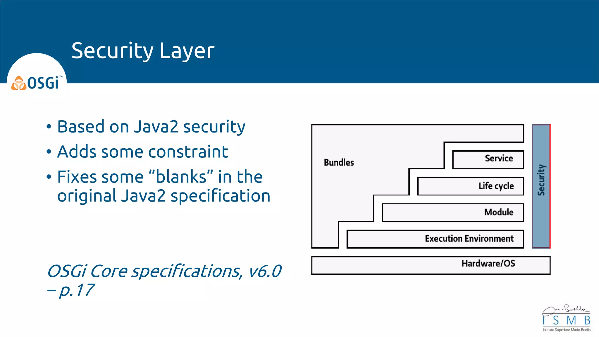 • Based on Java2 security
• Adds some constraint
• Fixes some “blanks” in the
original Java2 specification
OSGi Core specifications, v6.0
– p.17
Security Layer
 