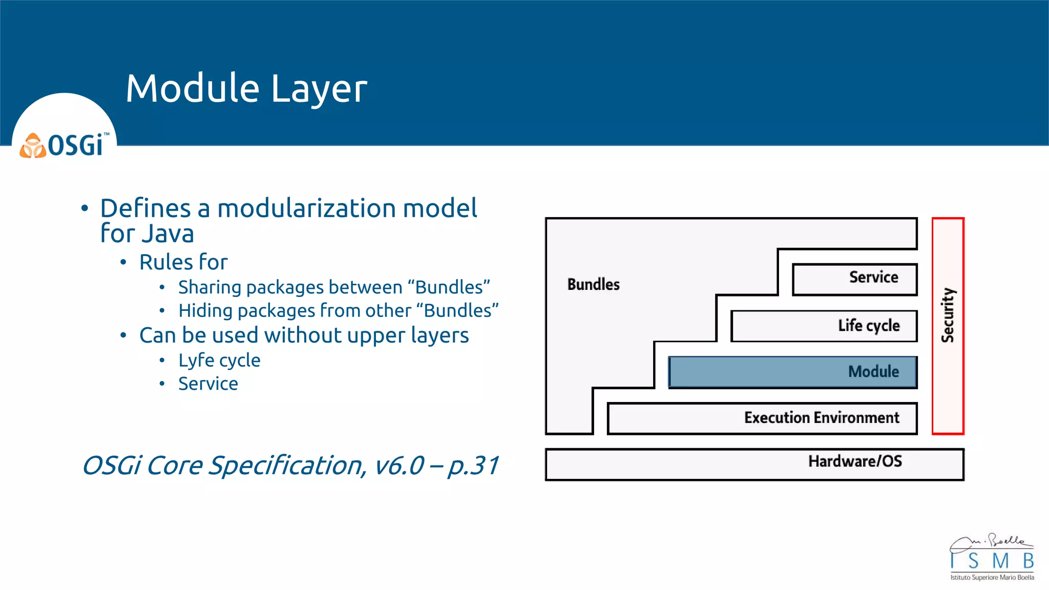 • Defines a modularization model
for Java
• Rules for
• Sharing packages between “Bundles”
• Hiding packages from other “Bundles”
• Can be used without upper layers
• Lyfe cycle
• Service
OSGi Core Specification, v6.0 – p.31
Module Layer
 