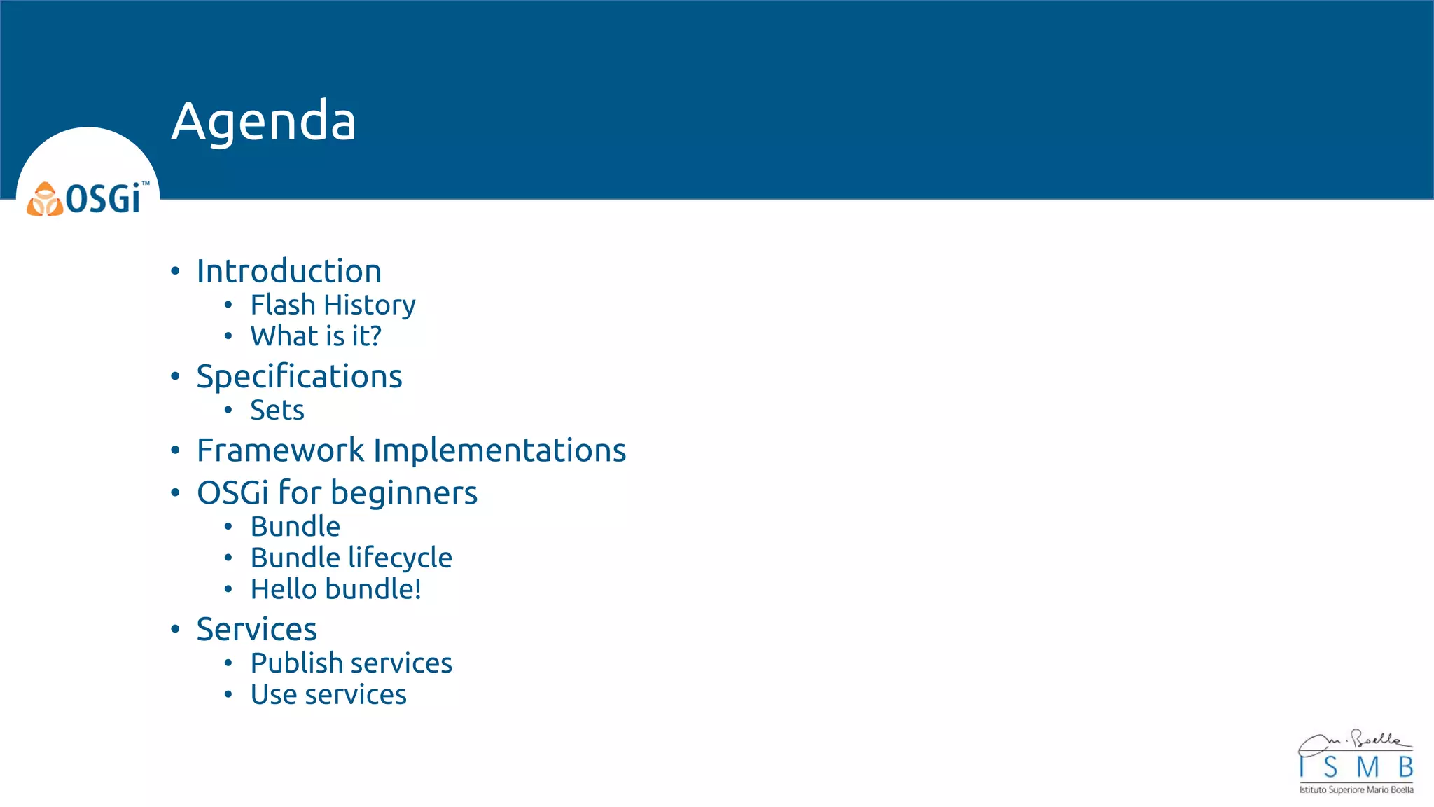 • Introduction
• Flash History
• What is it?
• Specifications
• Sets
• Framework Implementations
• OSGi for beginners
• Bundle
• Bundle lifecycle
• Hello bundle!
• Services
• Publish services
• Use services
Agenda
 