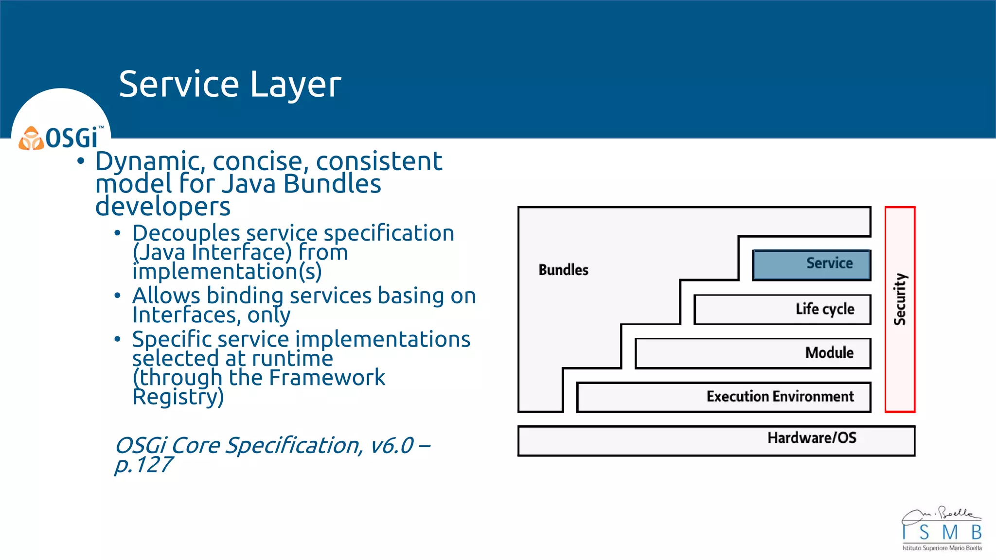• Dynamic, concise, consistent
model for Java Bundles
developers
• Decouples service specification
(Java Interface) from
implementation(s)
• Allows binding services basing on
Interfaces, only
• Specific service implementations
selected at runtime
(through the Framework
Registry)
OSGi Core Specification, v6.0 –
p.127
Service Layer
 