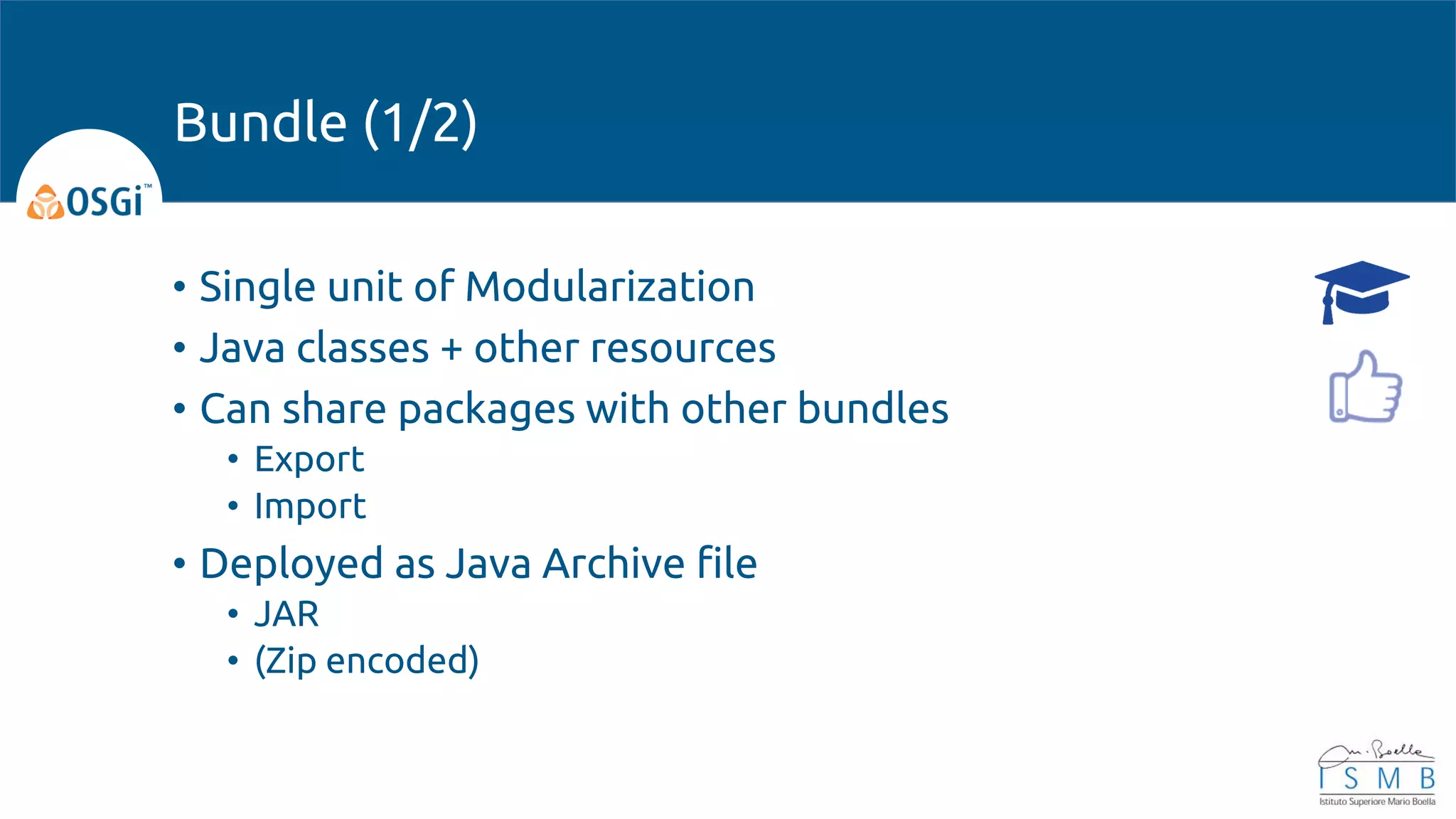 • Single unit of Modularization
• Java classes + other resources
• Can share packages with other bundles
• Export
• Import
• Deployed as Java Archive file
• JAR
• (Zip encoded)
Bundle (1/2)
 