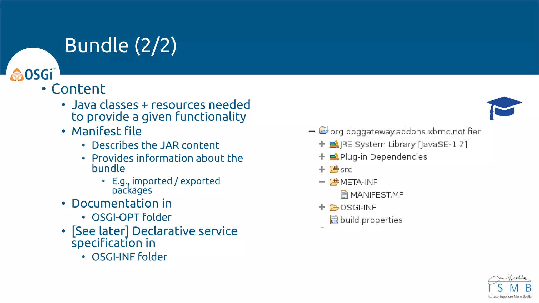 • Content
• Java classes + resources needed
to provide a given functionality
• Manifest file
• Describes the JAR content
• Provides information about the
bundle
• E.g., imported / exported
packages
• Documentation in
• OSGI-OPT folder
• [See later] Declarative service
specification in
• OSGI-INF folder
Bundle (2/2)
 