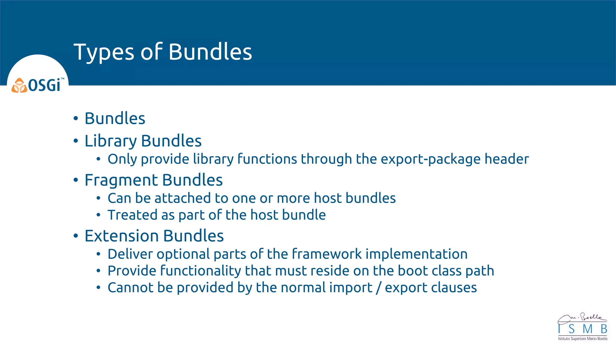 • Bundles
• Library Bundles
• Only provide library functions through the export-package header
• Fragment Bundles
• Can be attached to one or more host bundles
• Treated as part of the host bundle
• Extension Bundles
• Deliver optional parts of the framework implementation
• Provide functionality that must reside on the boot class path
• Cannot be provided by the normal import / export clauses
Types of Bundles
 