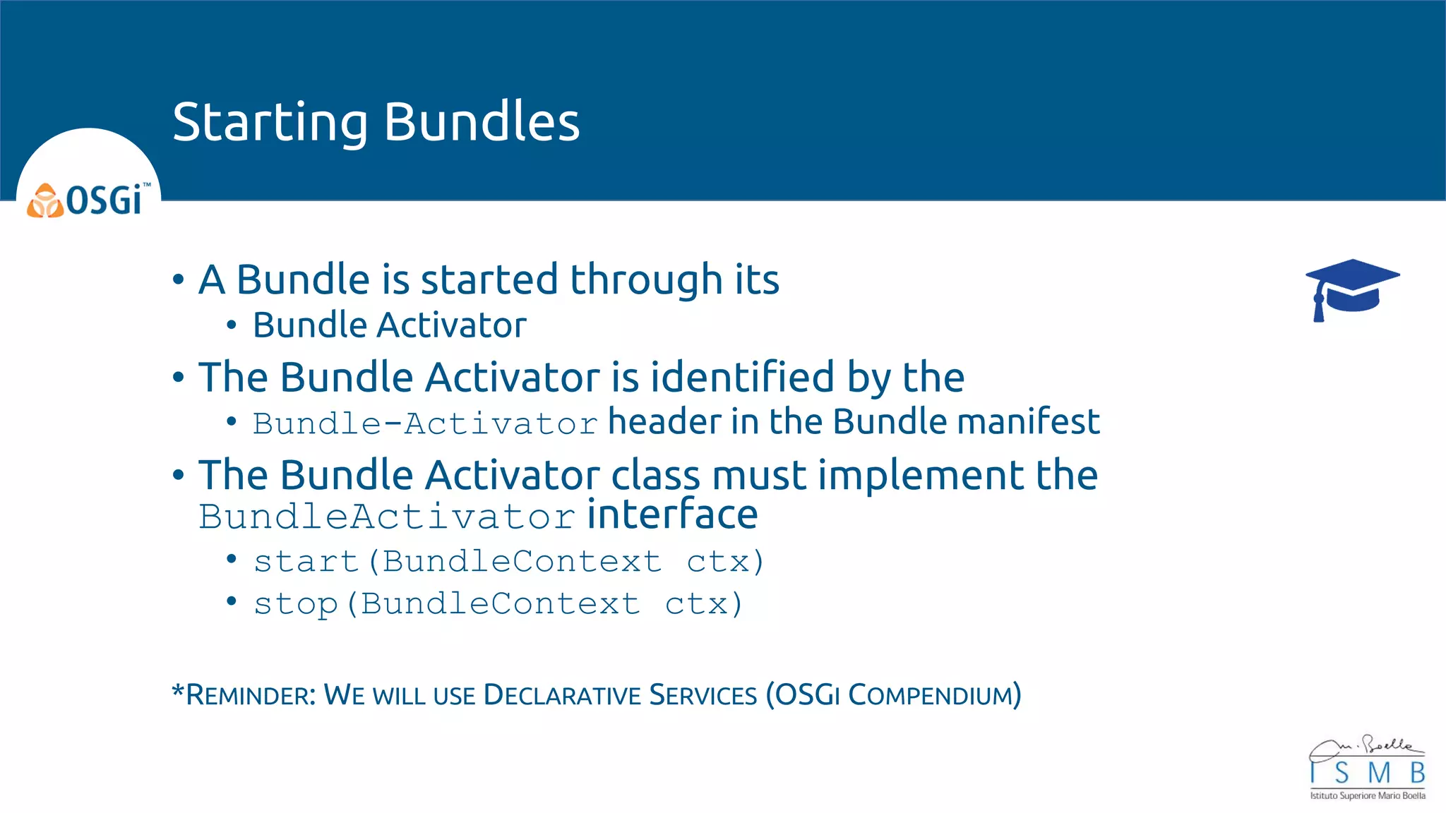 • A Bundle is started through its
• Bundle Activator
• The Bundle Activator is identified by the
• Bundle-Activator header in the Bundle manifest
• The Bundle Activator class must implement the
BundleActivator interface
• start(BundleContext ctx)
• stop(BundleContext ctx)
*REMINDER: WE WILL USE DECLARATIVE SERVICES (OSGI COMPENDIUM)
Starting Bundles
 