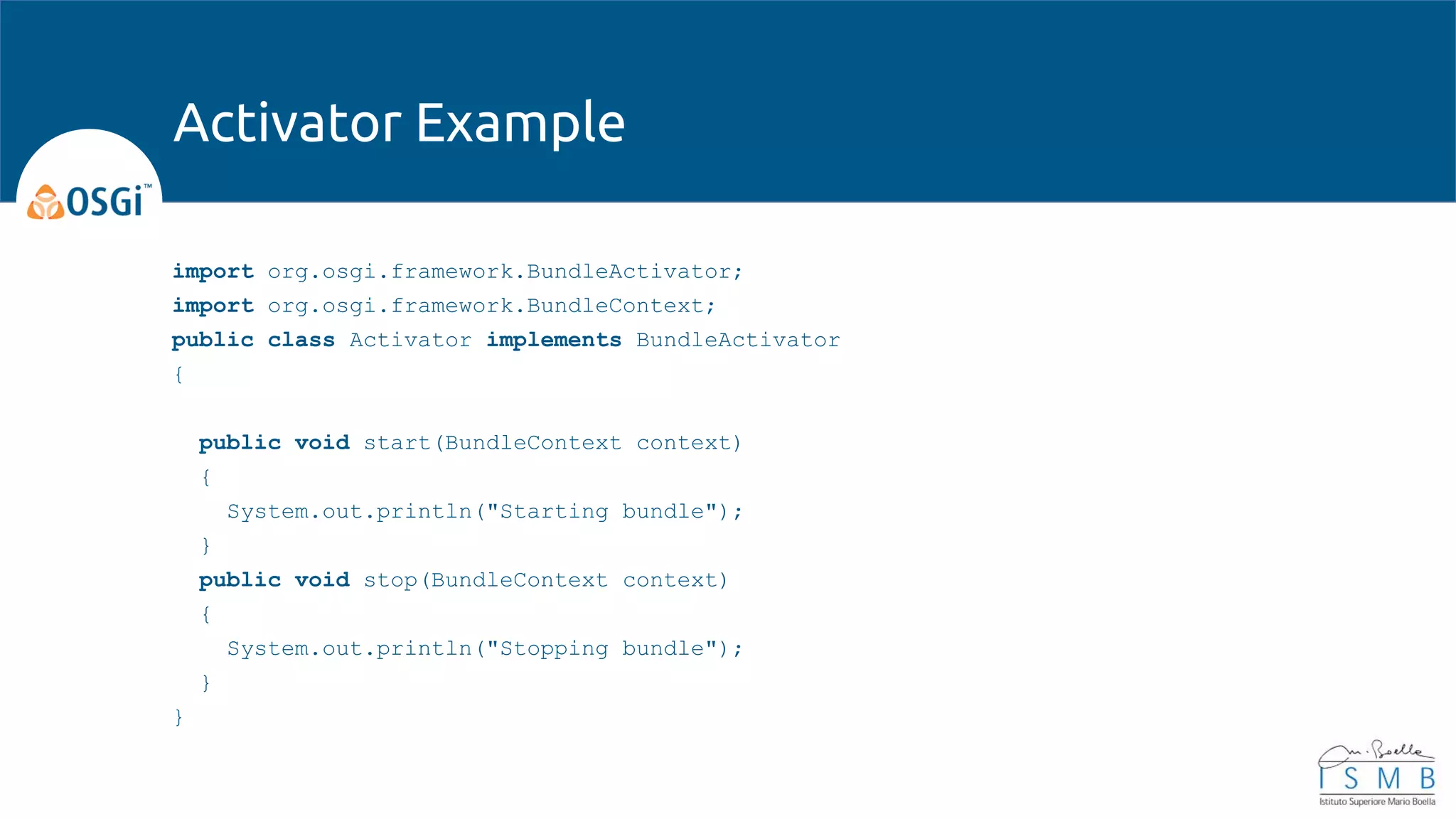 import org.osgi.framework.BundleActivator;
import org.osgi.framework.BundleContext;
public class Activator implements BundleActivator
{
public void start(BundleContext context)
{
System.out.println("Starting bundle");
}
public void stop(BundleContext context)
{
System.out.println("Stopping bundle");
}
}
Activator Example
 