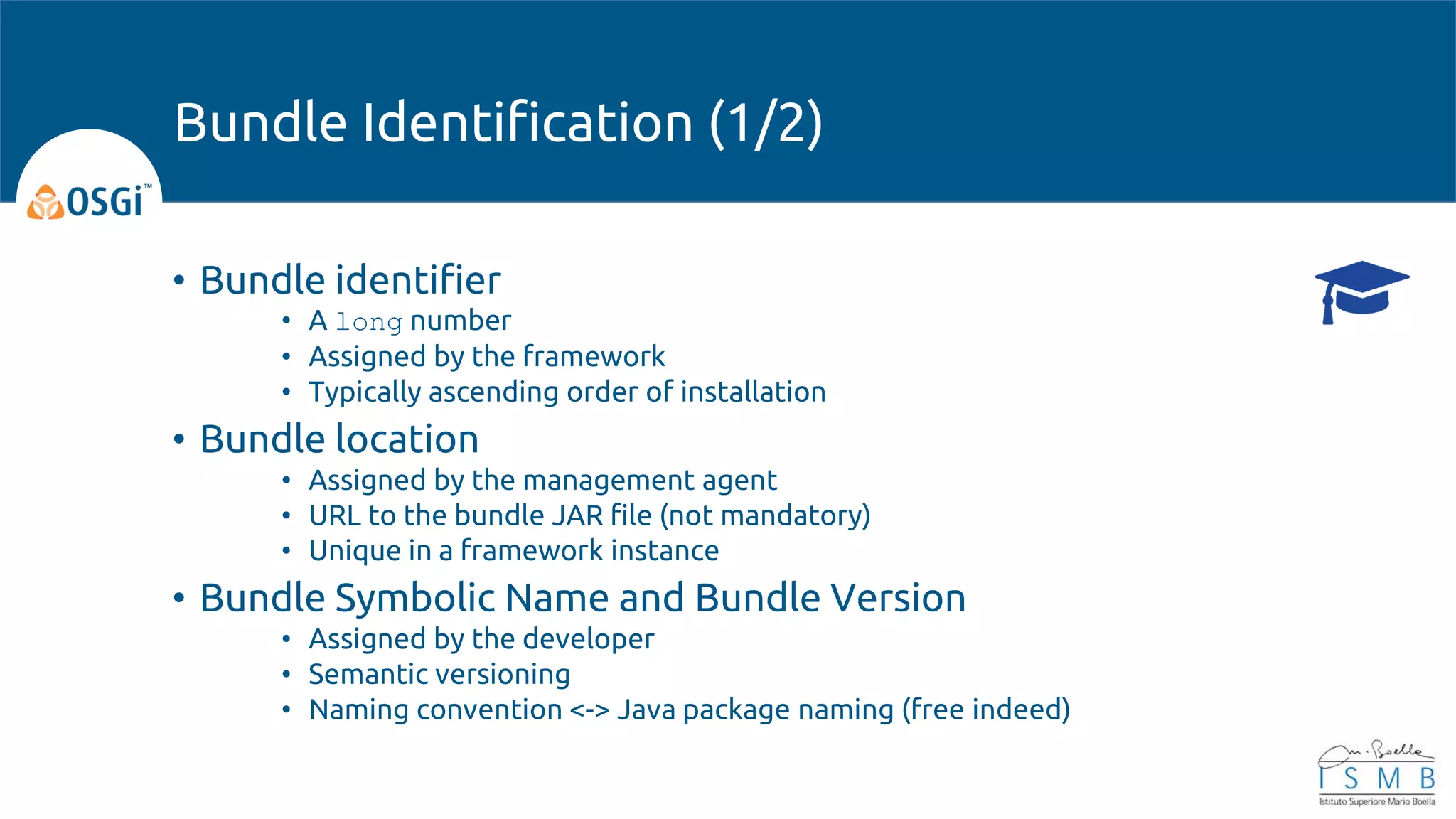 • Bundle identifier
• A long number
• Assigned by the framework
• Typically ascending order of installation
• Bundle location
• Assigned by the management agent
• URL to the bundle JAR file (not mandatory)
• Unique in a framework instance
• Bundle Symbolic Name and Bundle Version
• Assigned by the developer
• Semantic versioning
• Naming convention <-> Java package naming (free indeed)
Bundle Identification (1/2)
 