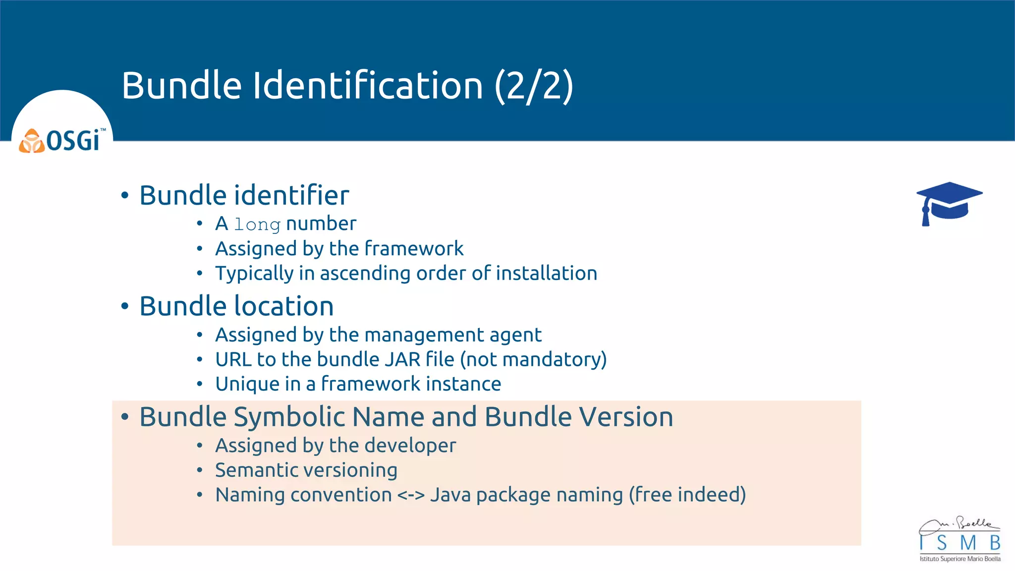 • Bundle identifier
• A long number
• Assigned by the framework
• Typically in ascending order of installation
• Bundle location
• Assigned by the management agent
• URL to the bundle JAR file (not mandatory)
• Unique in a framework instance
• Bundle Symbolic Name and Bundle Version
• Assigned by the developer
• Semantic versioning
• Naming convention <-> Java package naming (free indeed)
Bundle Identification (2/2)
 
