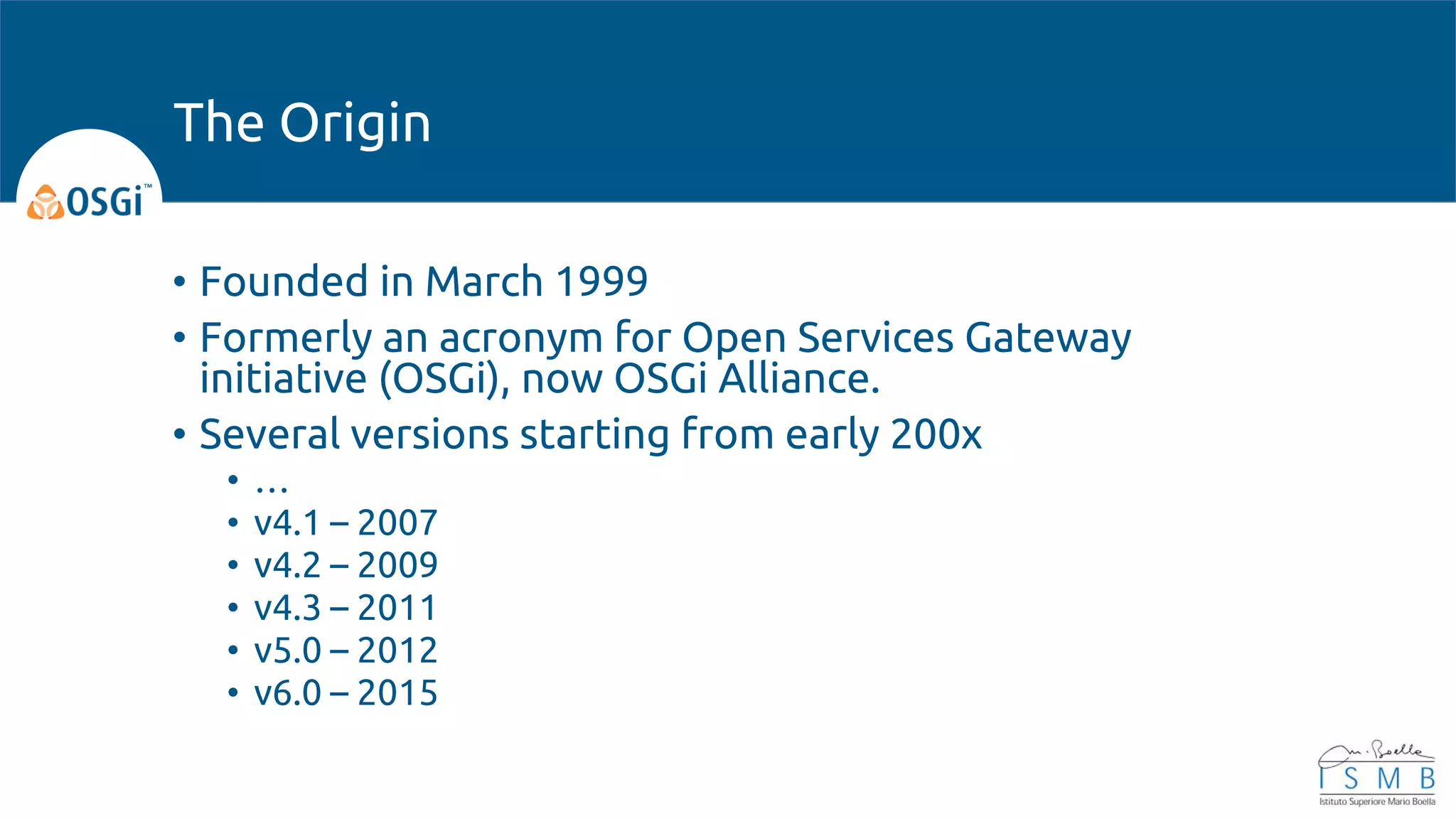 • Founded in March 1999
• Formerly an acronym for Open Services Gateway
initiative (OSGi), now OSGi Alliance.
• Several versions starting from early 200x
• …
• v4.1 – 2007
• v4.2 – 2009
• v4.3 – 2011
• v5.0 – 2012
• v6.0 – 2015
The Origin
 