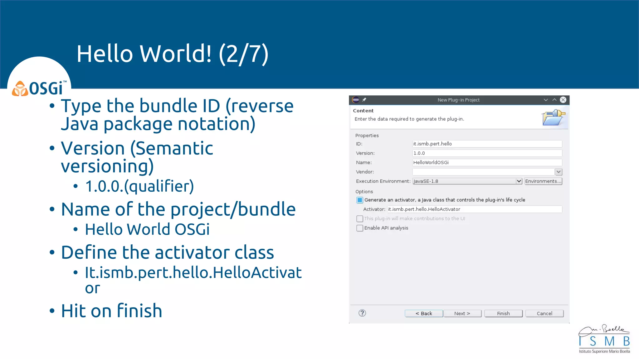 • Type the bundle ID (reverse
Java package notation)
• Version (Semantic
versioning)
• 1.0.0.(qualifier)
• Name of the project/bundle
• Hello World OSGi
• Define the activator class
• It.ismb.pert.hello.HelloActivat
or
• Hit on finish
Hello World! (2/7)
 