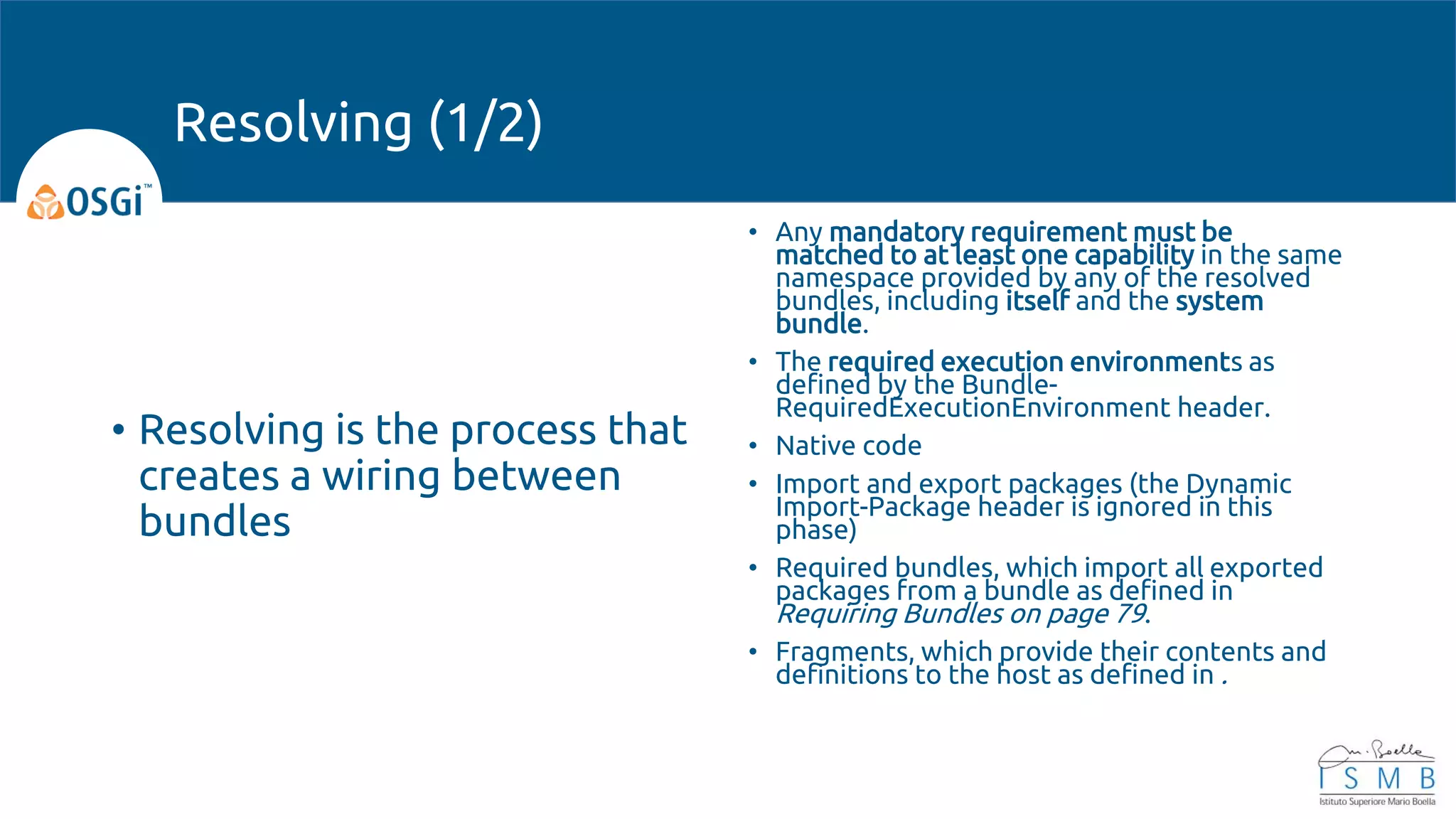 • Resolving is the process that
creates a wiring between
bundles
• Any mandatory requirement must be
matched to at least one capability in the same
namespace provided by any of the resolved
bundles, including itself and the system
bundle.
• The required execution environments as
defined by the Bundle-
RequiredExecutionEnvironment header.
• Native code
• Import and export packages (the Dynamic
Import-Package header is ignored in this
phase)
• Required bundles, which import all exported
packages from a bundle as defined in
Requiring Bundles on page 79.
• Fragments, which provide their contents and
definitions to the host as defined in .
Resolving (1/2)
 