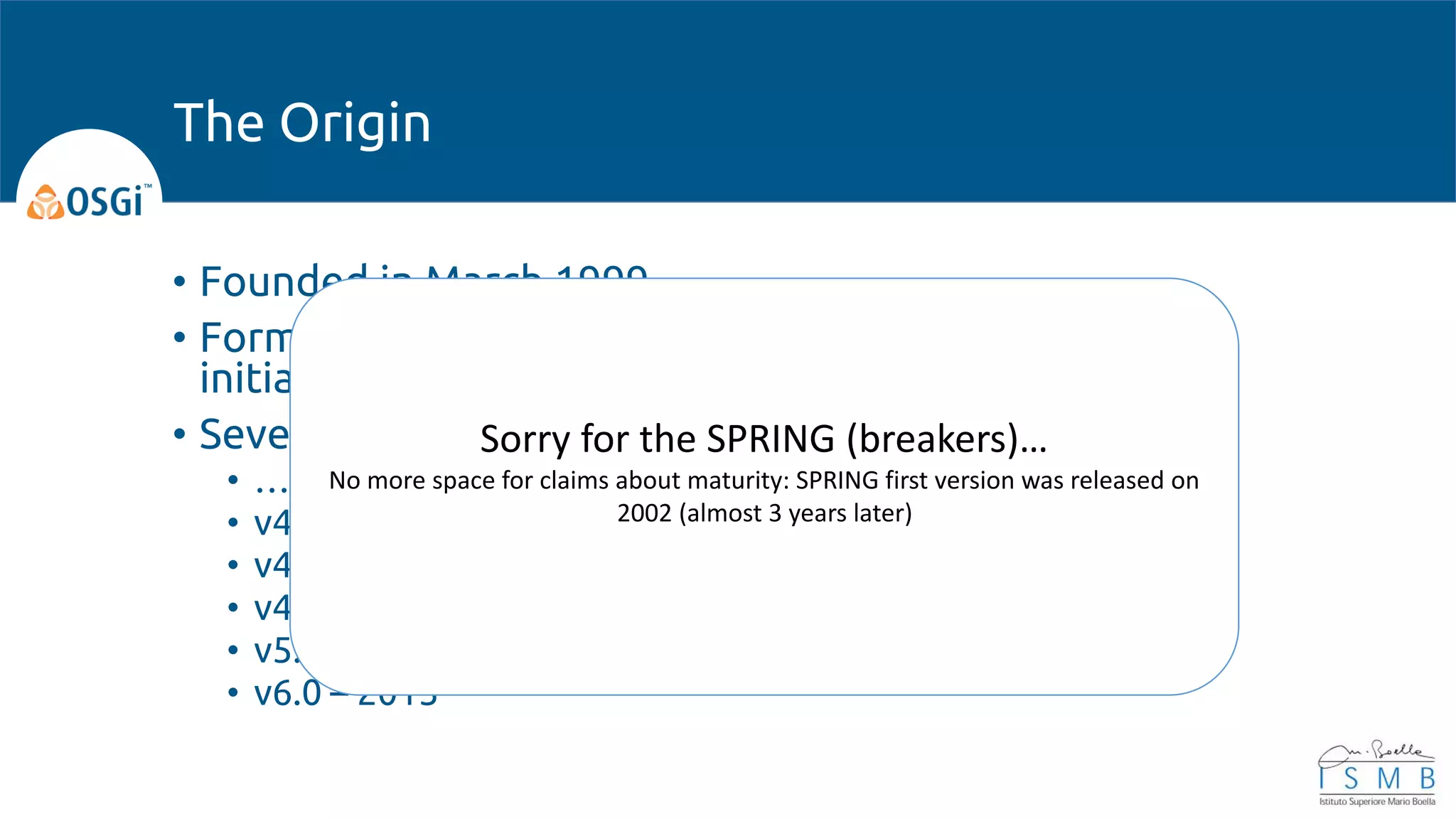 • Founded in March 1999
• Formerly an acronym for Open Services Gateway
initiative (OSGi), now OSGi Alliance.
• Several versions starting from early 200x
• …
• v4.1 – 2007
• v4.2 – 2009
• v4.3 – 2011
• v5.0 – 2012
• v6.0 – 2015
The Origin
Sorry for the SPRING (breakers)…
No more space for claims about maturity: SPRING first version was released on
2002 (almost 3 years later)
 