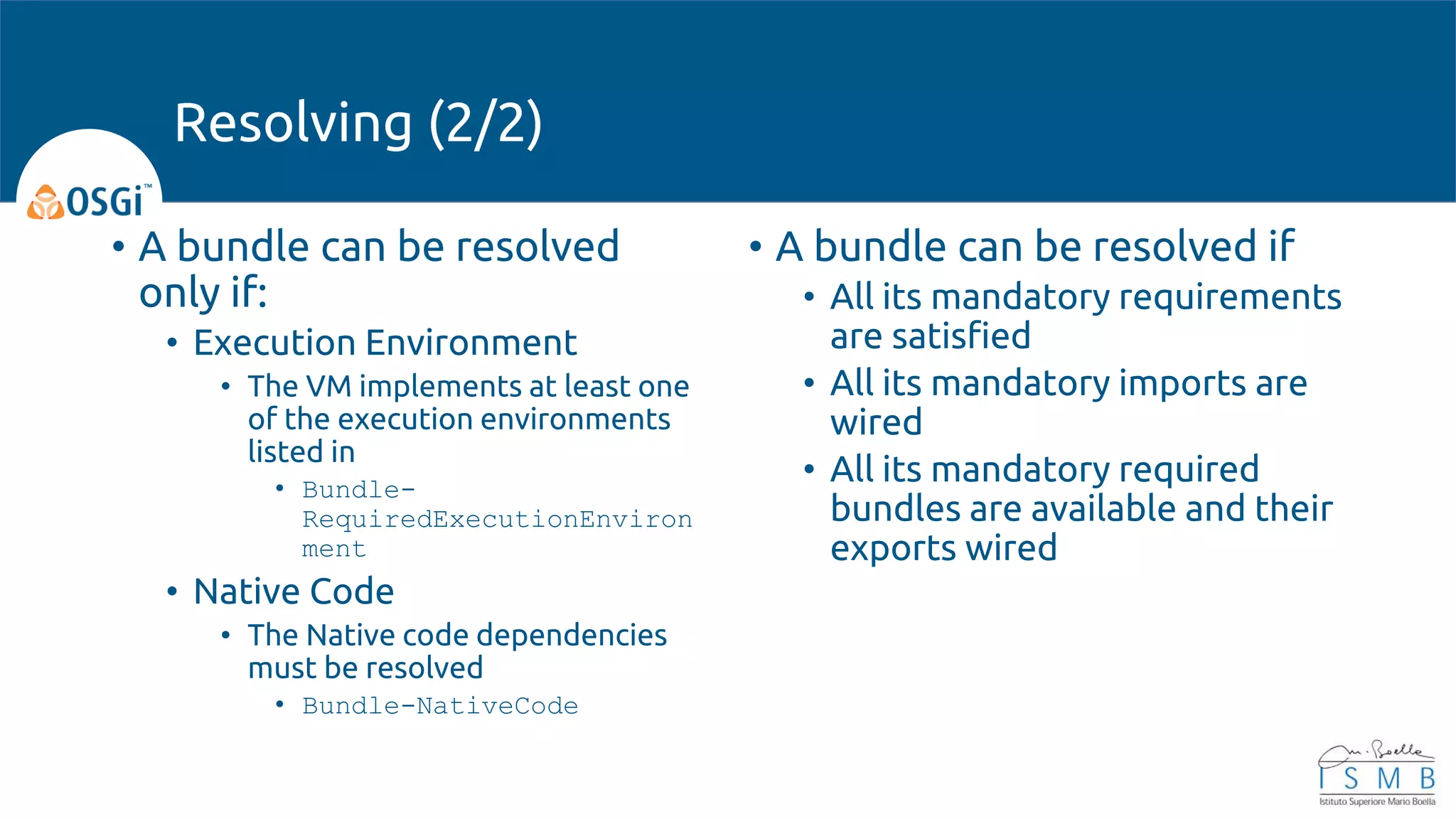• A bundle can be resolved
only if:
• Execution Environment
• The VM implements at least one
of the execution environments
listed in
• Bundle-
RequiredExecutionEnviron
ment
• Native Code
• The Native code dependencies
must be resolved
• Bundle-NativeCode
• A bundle can be resolved if
• All its mandatory requirements
are satisfied
• All its mandatory imports are
wired
• All its mandatory required
bundles are available and their
exports wired
Resolving (2/2)
 