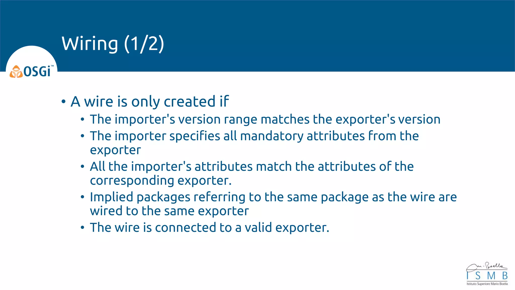 • A wire is only created if
• The importer's version range matches the exporter's version
• The importer specifies all mandatory attributes from the
exporter
• All the importer's attributes match the attributes of the
corresponding exporter.
• Implied packages referring to the same package as the wire are
wired to the same exporter
• The wire is connected to a valid exporter.
Wiring (1/2)
 
