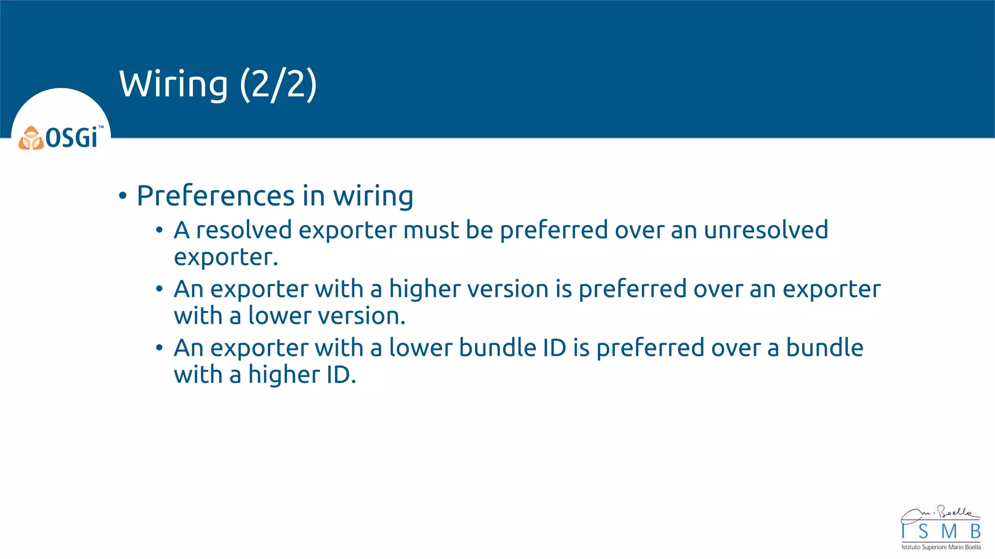 • Preferences in wiring
• A resolved exporter must be preferred over an unresolved
exporter.
• An exporter with a higher version is preferred over an exporter
with a lower version.
• An exporter with a lower bundle ID is preferred over a bundle
with a higher ID.
Wiring (2/2)
 
