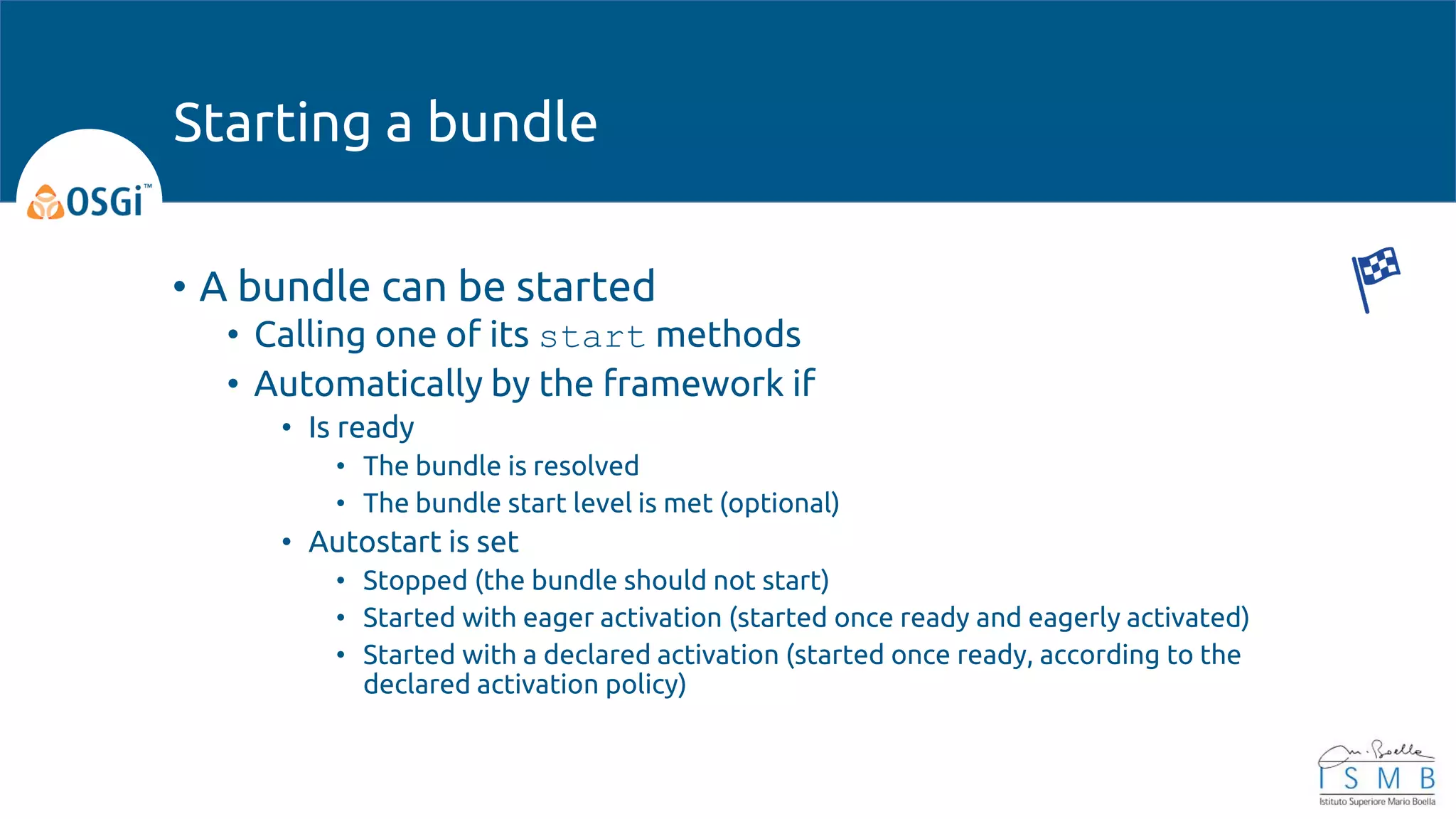 • A bundle can be started
• Calling one of its start methods
• Automatically by the framework if
• Is ready
• The bundle is resolved
• The bundle start level is met (optional)
• Autostart is set
• Stopped (the bundle should not start)
• Started with eager activation (started once ready and eagerly activated)
• Started with a declared activation (started once ready, according to the
declared activation policy)
Starting a bundle
 