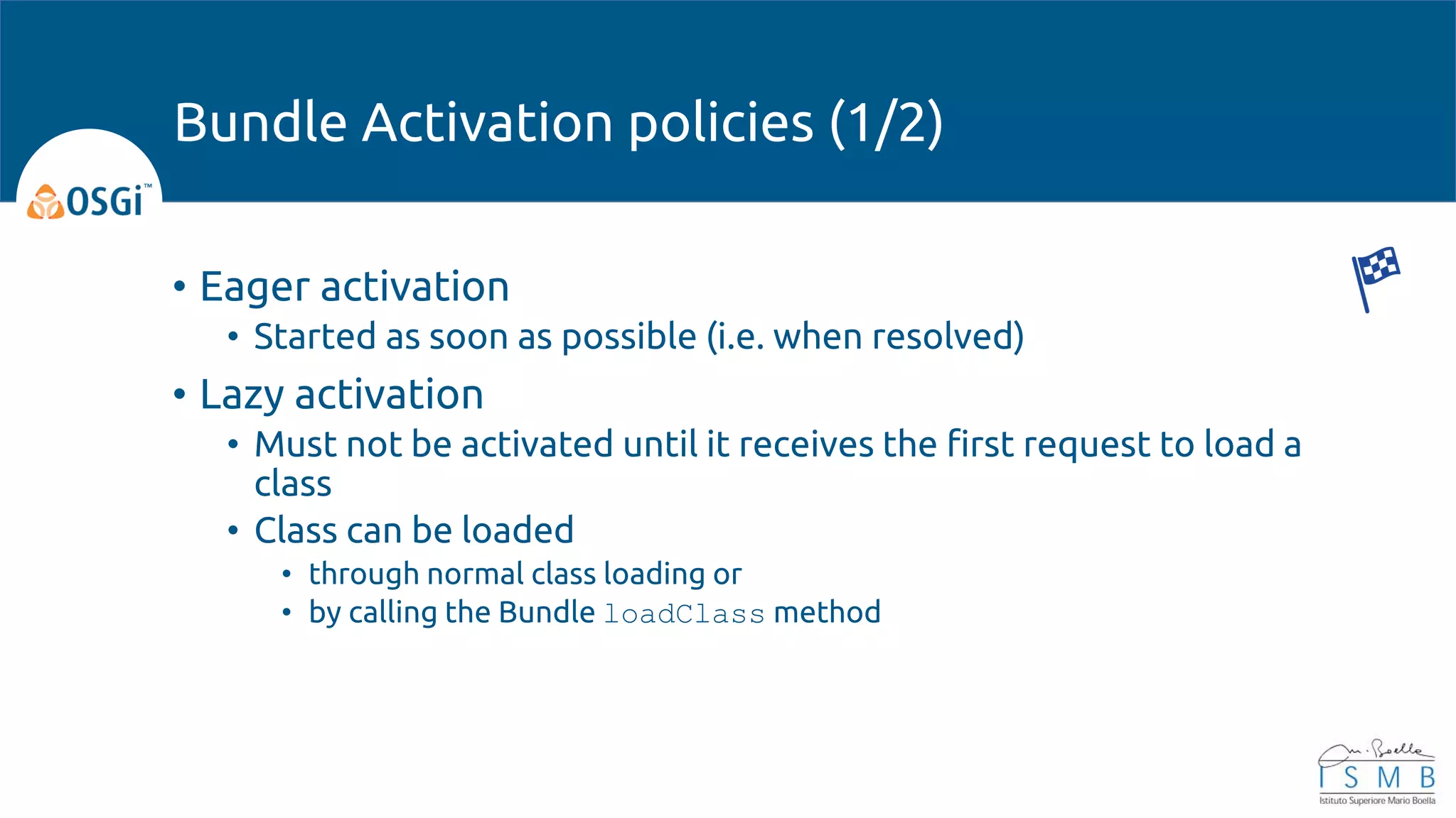 • Eager activation
• Started as soon as possible (i.e. when resolved)
• Lazy activation
• Must not be activated until it receives the first request to load a
class
• Class can be loaded
• through normal class loading or
• by calling the Bundle loadClass method
Bundle Activation policies (1/2)
 