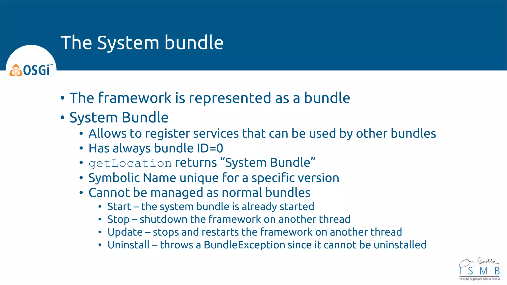 • The framework is represented as a bundle
• System Bundle
• Allows to register services that can be used by other bundles
• Has always bundle ID=0
• getLocation returns “System Bundle”
• Symbolic Name unique for a specific version
• Cannot be managed as normal bundles
• Start – the system bundle is already started
• Stop – shutdown the framework on another thread
• Update – stops and restarts the framework on another thread
• Uninstall – throws a BundleException since it cannot be uninstalled
The System bundle
 