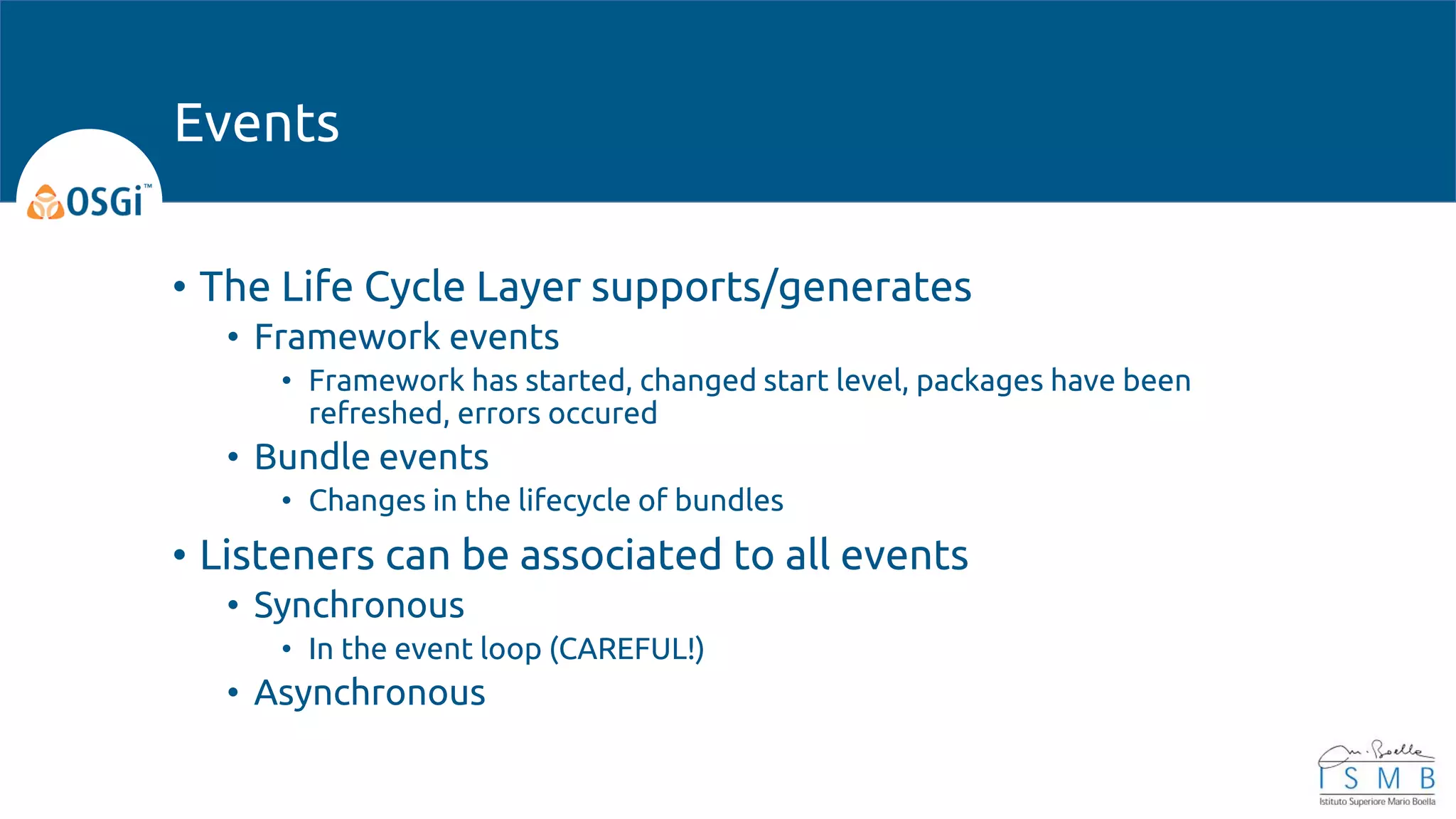 • The Life Cycle Layer supports/generates
• Framework events
• Framework has started, changed start level, packages have been
refreshed, errors occured
• Bundle events
• Changes in the lifecycle of bundles
• Listeners can be associated to all events
• Synchronous
• In the event loop (CAREFUL!)
• Asynchronous
Events
 