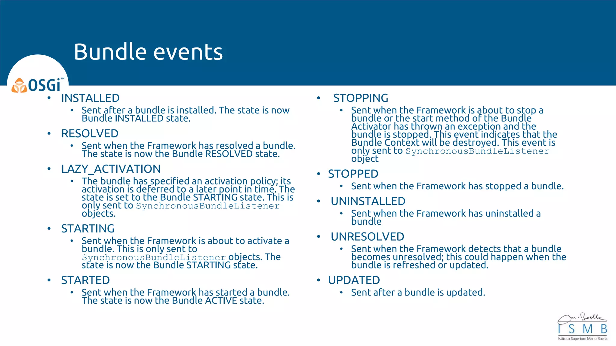 • INSTALLED
• Sent after a bundle is installed. The state is now
Bundle INSTALLED state.
• RESOLVED
• Sent when the Framework has resolved a bundle.
The state is now the Bundle RESOLVED state.
• LAZY_ACTIVATION
• The bundle has specified an activation policy; its
activation is deferred to a later point in time. The
state is set to the Bundle STARTING state. This is
only sent to SynchronousBundleListener
objects.
• STARTING
• Sent when the Framework is about to activate a
bundle. This is only sent to
SynchronousBundleListener objects. The
state is now the Bundle STARTING state.
• STARTED
• Sent when the Framework has started a bundle.
The state is now the Bundle ACTIVE state.
• STOPPING
• Sent when the Framework is about to stop a
bundle or the start method of the Bundle
Activator has thrown an exception and the
bundle is stopped. This event indicates that the
Bundle Context will be destroyed. This event is
only sent to SynchronousBundleListener
object
• STOPPED
• Sent when the Framework has stopped a bundle.
• UNINSTALLED
• Sent when the Framework has uninstalled a
bundle
• UNRESOLVED
• Sent when the Framework detects that a bundle
becomes unresolved; this could happen when the
bundle is refreshed or updated.
• UPDATED
• Sent after a bundle is updated.
Bundle events
 