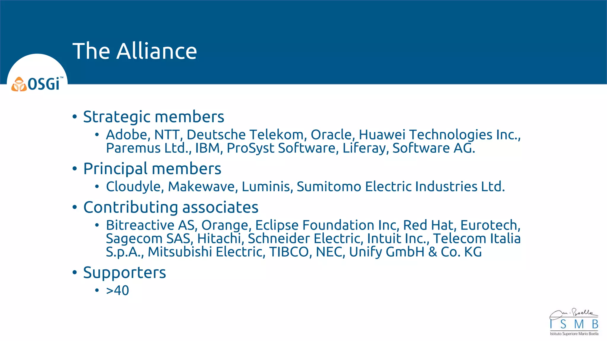 • Strategic members
• Adobe, NTT, Deutsche Telekom, Oracle, Huawei Technologies Inc.,
Paremus Ltd., IBM, ProSyst Software, Liferay, Software AG.
• Principal members
• Cloudyle, Makewave, Luminis, Sumitomo Electric Industries Ltd.
• Contributing associates
• Bitreactive AS, Orange, Eclipse Foundation Inc, Red Hat, Eurotech,
Sagecom SAS, Hitachi, Schneider Electric, Intuit Inc., Telecom Italia
S.p.A., Mitsubishi Electric, TIBCO, NEC, Unify GmbH & Co. KG
• Supporters
• >40
The Alliance
 