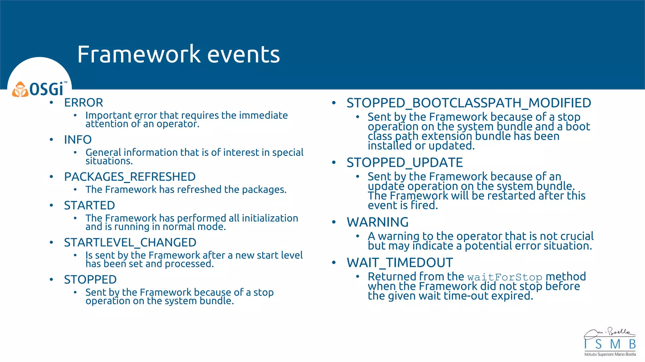 • ERROR
• Important error that requires the immediate
attention of an operator.
• INFO
• General information that is of interest in special
situations.
• PACKAGES_REFRESHED
• The Framework has refreshed the packages.
• STARTED
• The Framework has performed all initialization
and is running in normal mode.
• STARTLEVEL_CHANGED
• Is sent by the Framework after a new start level
has been set and processed.
• STOPPED
• Sent by the Framework because of a stop
operation on the system bundle.
• STOPPED_BOOTCLASSPATH_MODIFIED
• Sent by the Framework because of a stop
operation on the system bundle and a boot
class path extension bundle has been
installed or updated.
• STOPPED_UPDATE
• Sent by the Framework because of an
update operation on the system bundle.
The Framework will be restarted after this
event is fired.
• WARNING
• A warning to the operator that is not crucial
but may indicate a potential error situation.
• WAIT_TIMEDOUT
• Returned from the waitForStop method
when the Framework did not stop before
the given wait time-out expired.
Framework events
 