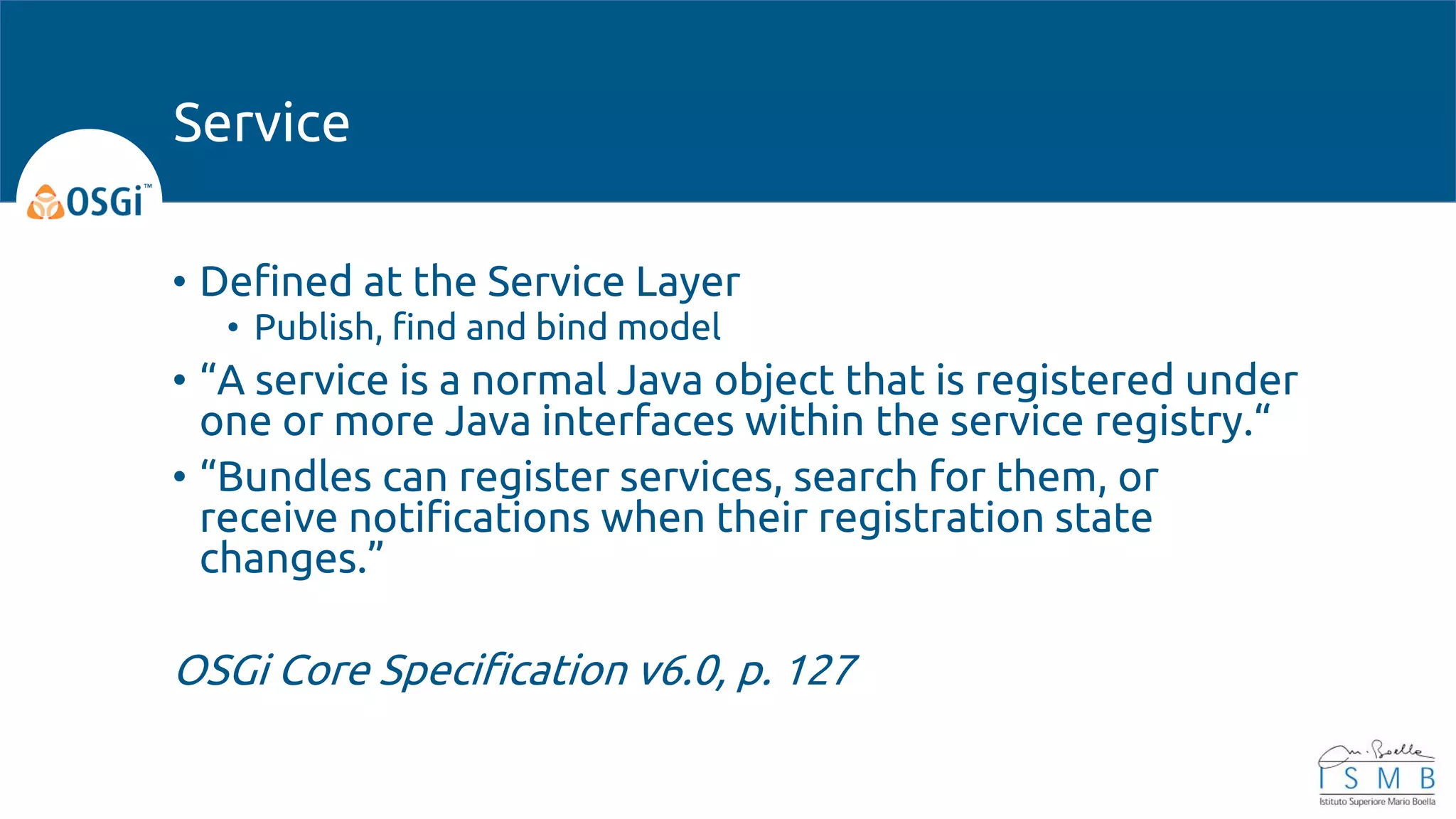 • Defined at the Service Layer
• Publish, find and bind model
• “A service is a normal Java object that is registered under
one or more Java interfaces within the service registry.“
• “Bundles can register services, search for them, or
receive notifications when their registration state
changes.”
OSGi Core Specification v6.0, p. 127
Service
 