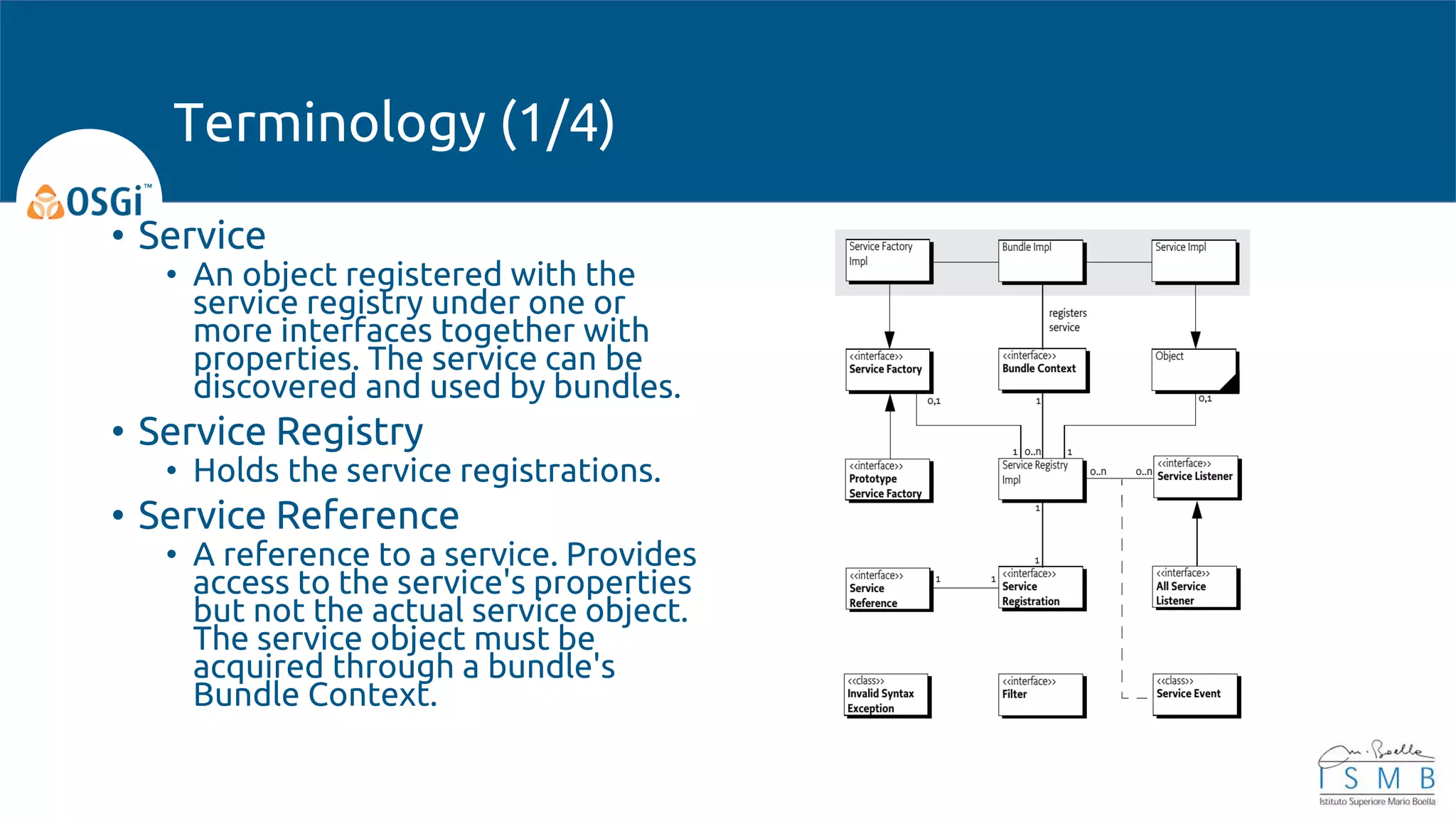 • Service
• An object registered with the
service registry under one or
more interfaces together with
properties. The service can be
discovered and used by bundles.
• Service Registry
• Holds the service registrations.
• Service Reference
• A reference to a service. Provides
access to the service's properties
but not the actual service object.
The service object must be
acquired through a bundle's
Bundle Context.
Terminology (1/4)
 