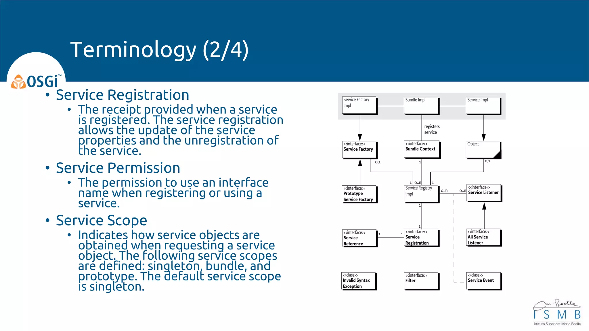 • Service Registration
• The receipt provided when a service
is registered. The service registration
allows the update of the service
properties and the unregistration of
the service.
• Service Permission
• The permission to use an interface
name when registering or using a
service.
• Service Scope
• Indicates how service objects are
obtained when requesting a service
object. The following service scopes
are defined: singleton, bundle, and
prototype. The default service scope
is singleton.
Terminology (2/4)
 