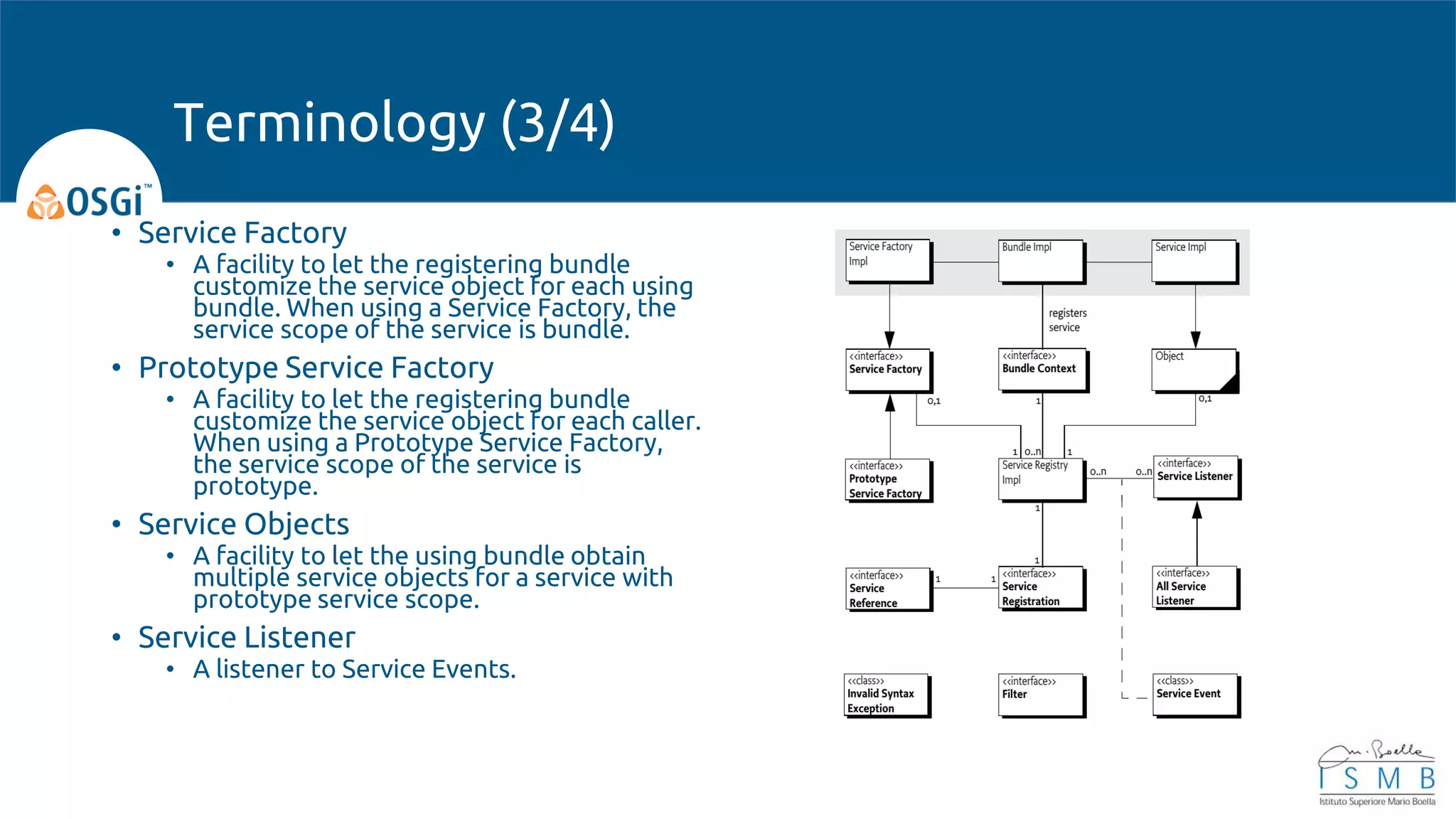 • Service Factory
• A facility to let the registering bundle
customize the service object for each using
bundle. When using a Service Factory, the
service scope of the service is bundle.
• Prototype Service Factory
• A facility to let the registering bundle
customize the service object for each caller.
When using a Prototype Service Factory,
the service scope of the service is
prototype.
• Service Objects
• A facility to let the using bundle obtain
multiple service objects for a service with
prototype service scope.
• Service Listener
• A listener to Service Events.
Terminology (3/4)
 