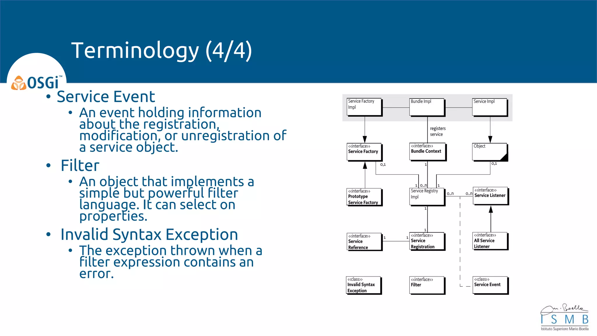 • Service Event
• An event holding information
about the registration,
modification, or unregistration of
a service object.
• Filter
• An object that implements a
simple but powerful filter
language. It can select on
properties.
• Invalid Syntax Exception
• The exception thrown when a
filter expression contains an
error.
Terminology (4/4)
 