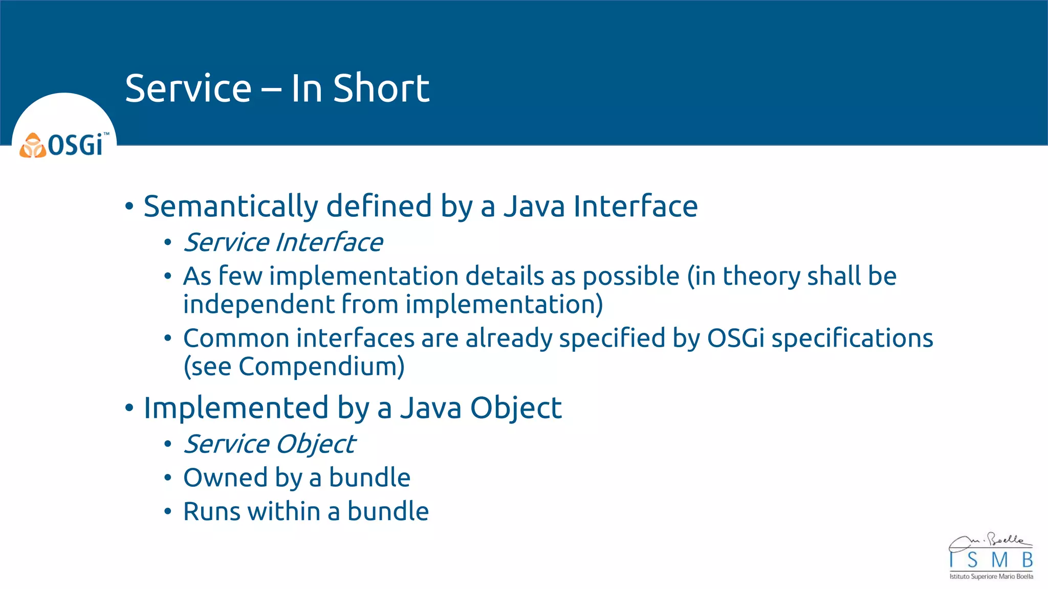 • Semantically defined by a Java Interface
• Service Interface
• As few implementation details as possible (in theory shall be
independent from implementation)
• Common interfaces are already specified by OSGi specifications
(see Compendium)
• Implemented by a Java Object
• Service Object
• Owned by a bundle
• Runs within a bundle
Service – In Short
 