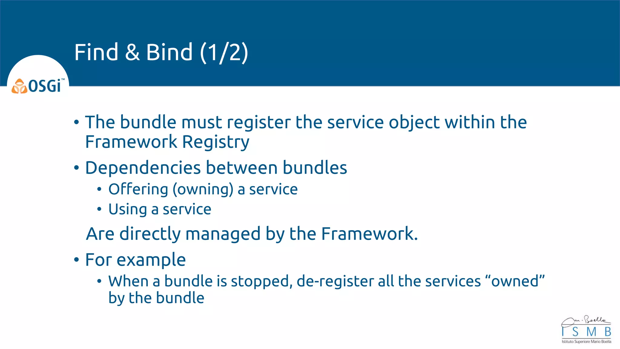 • The bundle must register the service object within the
Framework Registry
• Dependencies between bundles
• Offering (owning) a service
• Using a service
Are directly managed by the Framework.
• For example
• When a bundle is stopped, de-register all the services “owned”
by the bundle
Find & Bind (1/2)
 