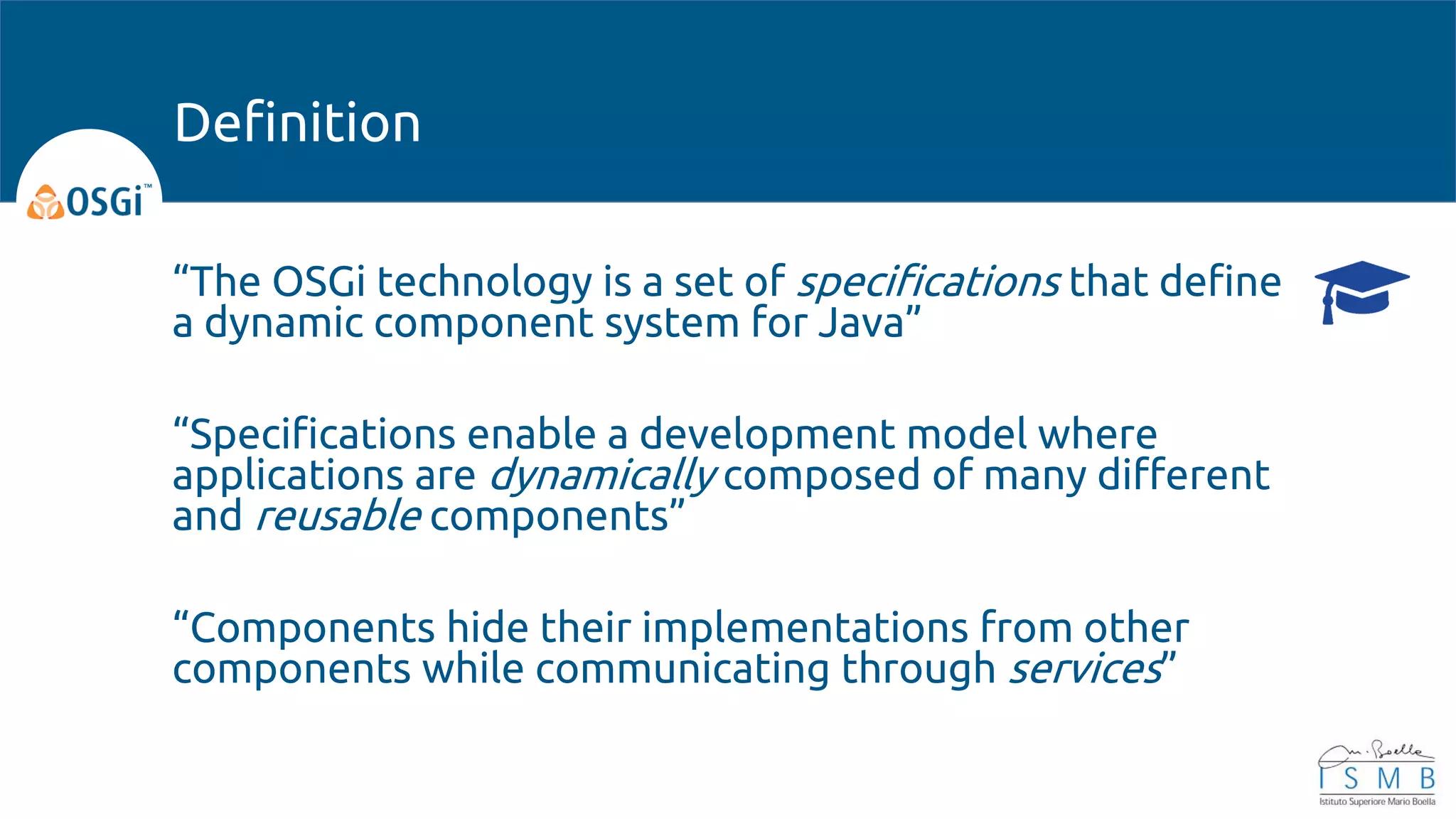 “The OSGi technology is a set of specifications that define
a dynamic component system for Java”
“Specifications enable a development model where
applications are dynamically composed of many different
and reusable components”
“Components hide their implementations from other
components while communicating through services”
Definition
 