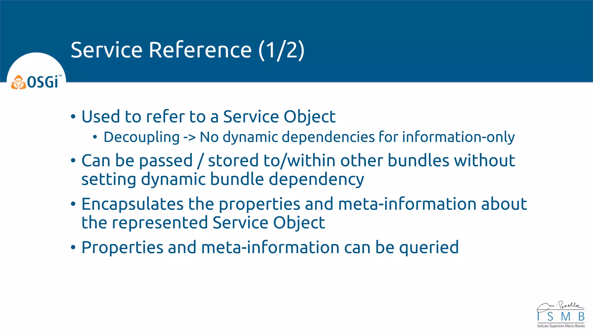 • Used to refer to a Service Object
• Decoupling -> No dynamic dependencies for information-only
• Can be passed / stored to/within other bundles without
setting dynamic bundle dependency
• Encapsulates the properties and meta-information about
the represented Service Object
• Properties and meta-information can be queried
Service Reference (1/2)
 