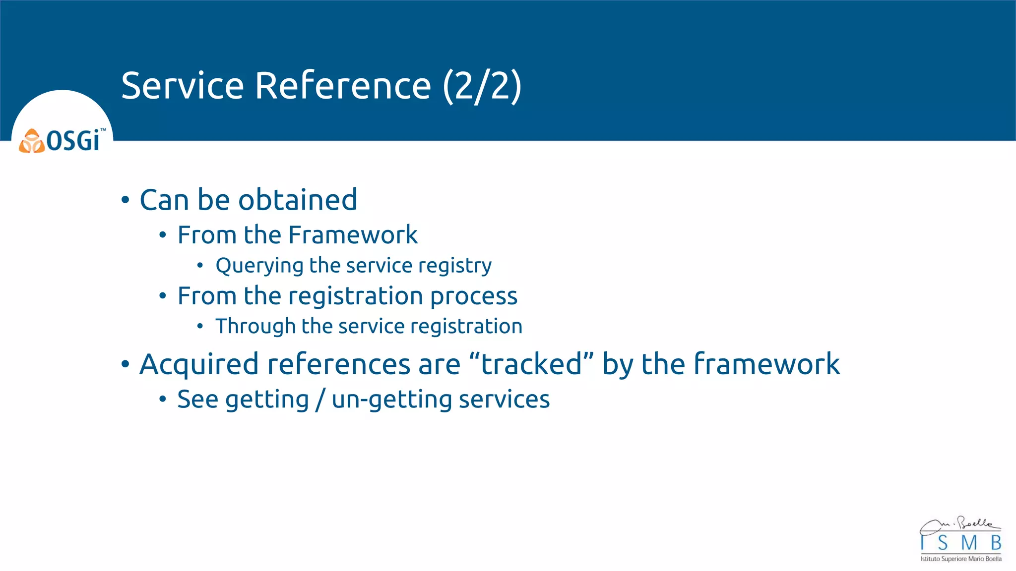 • Can be obtained
• From the Framework
• Querying the service registry
• From the registration process
• Through the service registration
• Acquired references are “tracked” by the framework
• See getting / un-getting services
Service Reference (2/2)
 