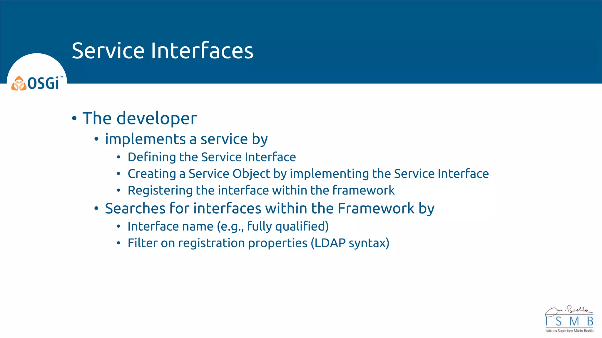 • The developer
• implements a service by
• Defining the Service Interface
• Creating a Service Object by implementing the Service Interface
• Registering the interface within the framework
• Searches for interfaces within the Framework by
• Interface name (e.g., fully qualified)
• Filter on registration properties (LDAP syntax)
Service Interfaces
 