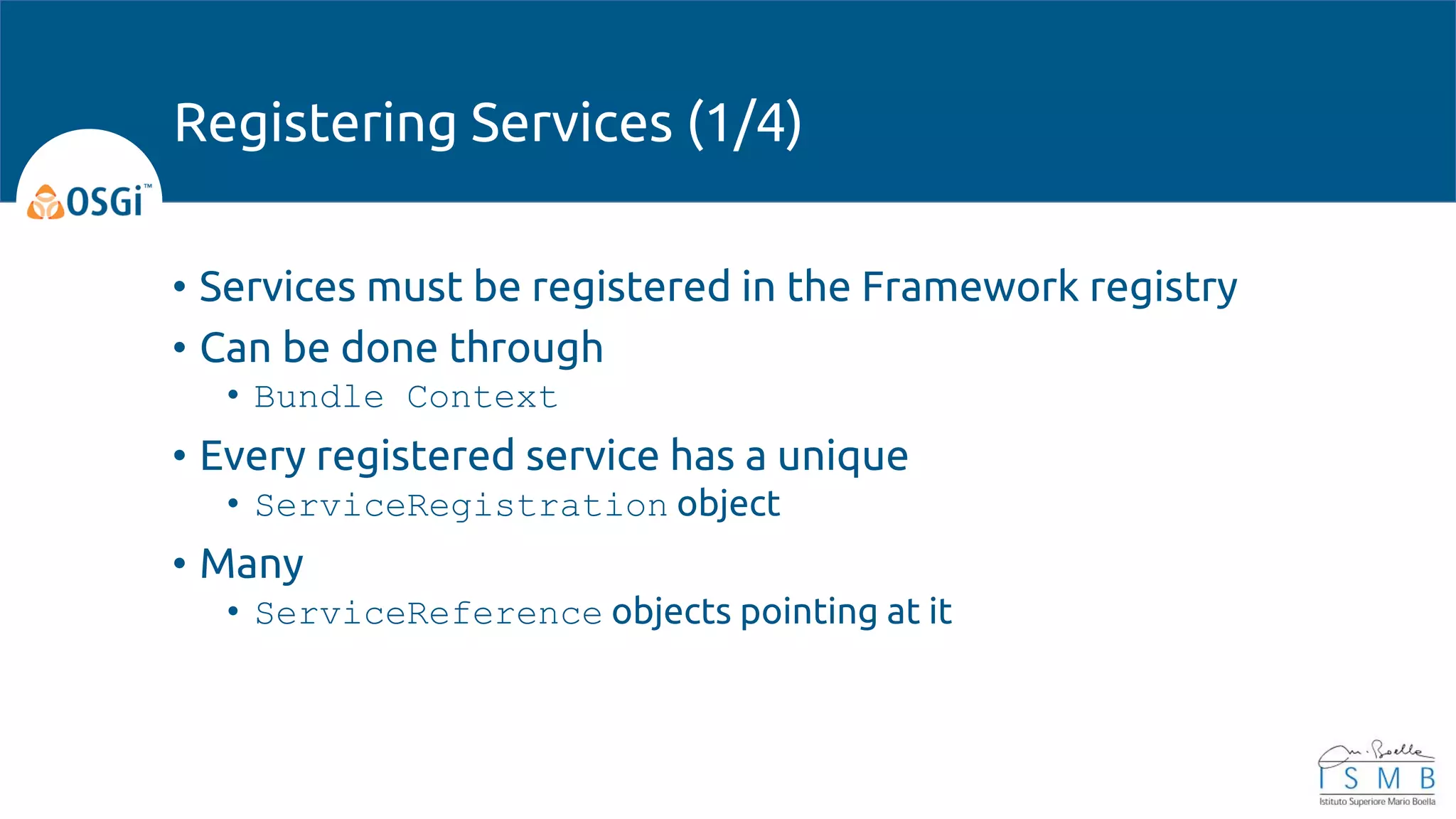 • Services must be registered in the Framework registry
• Can be done through
• Bundle Context
• Every registered service has a unique
• ServiceRegistration object
• Many
• ServiceReference objects pointing at it
Registering Services (1/4)
 