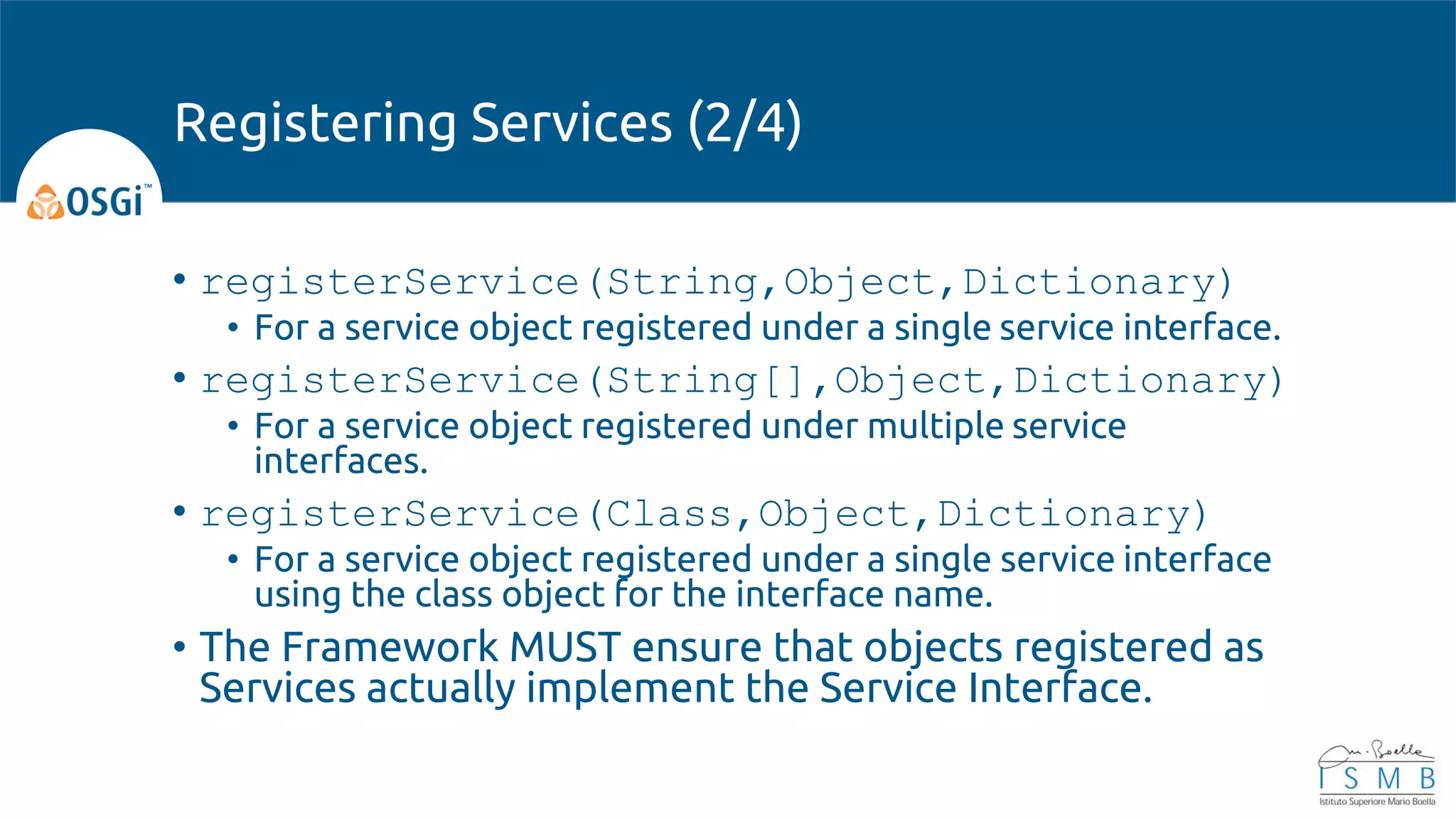 • registerService(String,Object,Dictionary)
• For a service object registered under a single service interface.
• registerService(String[],Object,Dictionary)
• For a service object registered under multiple service
interfaces.
• registerService(Class,Object,Dictionary)
• For a service object registered under a single service interface
using the class object for the interface name.
• The Framework MUST ensure that objects registered as
Services actually implement the Service Interface.
Registering Services (2/4)
 