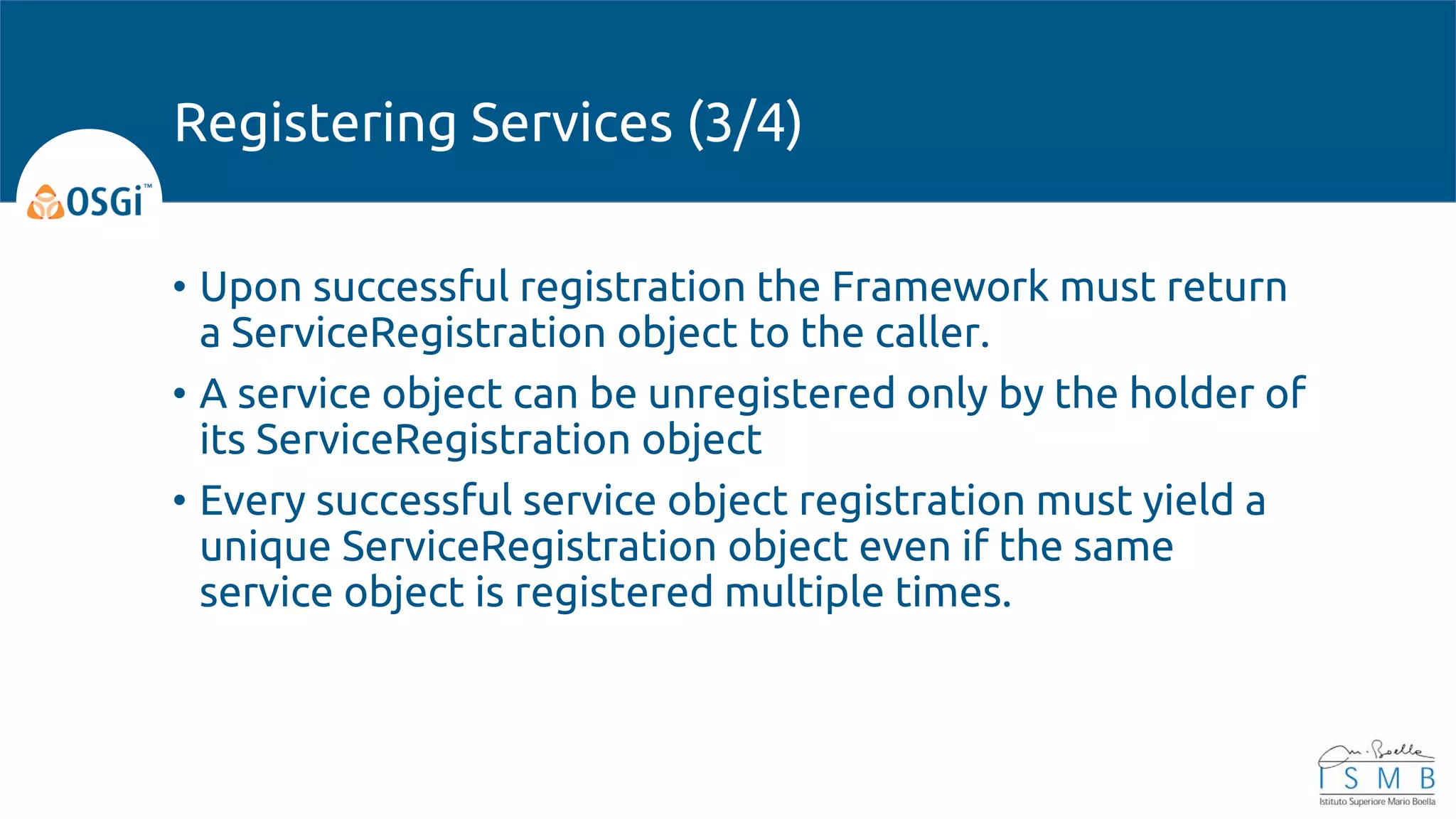 • Upon successful registration the Framework must return
a ServiceRegistration object to the caller.
• A service object can be unregistered only by the holder of
its ServiceRegistration object
• Every successful service object registration must yield a
unique ServiceRegistration object even if the same
service object is registered multiple times.
Registering Services (3/4)
 
