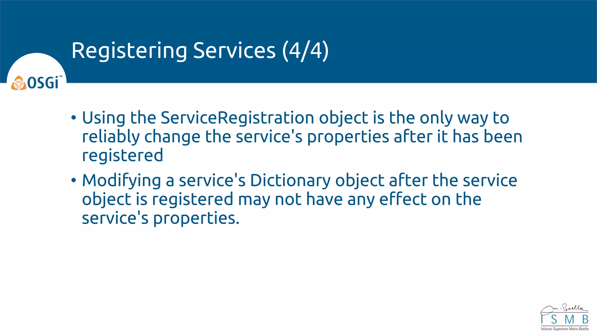 • Using the ServiceRegistration object is the only way to
reliably change the service's properties after it has been
registered
• Modifying a service's Dictionary object after the service
object is registered may not have any effect on the
service's properties.
Registering Services (4/4)
 